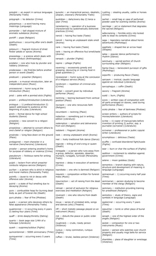 polyglot :: an expert in various languages
(Personality Traits)
polygraph :: lie detector (Crime)
polysemous :: a word having many
meanings (Language)
pomander :: ball shaped mixture of
aromatic substance (Aroma)
pontiff :: pope (Religion)
posthumous :: occurring after one's death
(Death)
potpourri :: fragrant mixture of dried
flower petals or spices (Aroma)
praxeology :: a science which deals with
human conduct (Anthropology)
predator :: one who lives by plunder and
robbery (Violence)
predecease :: die first/die before another
person or event (Death)
predicant :: preacher (Religion)
prelude :: a musical introduction, later an
independent piece (Music)
processional :: hymn sung at the
introduction (Music)
prod :: poke with a pointed stick (Fights)
proem :: preface/introduction (Literature)
prologue :: 1) preface/introduction 2)
speech addressed to audience at the
beginning of a play (Literature)
prom :: formal dance for high school
students (Dance)
proselyte :: new convert to a religion
(Religion)
proselytize :: attempt to convert others to
one's belief or religion (Religion)
prostrate :: lying face down on the ground
(Place)
protagonist :: main character in a
narrative (hero/heroine) (Literature)
prowler :: person entering another's home
for purpose of robbery or violence (Crime)
pseudonym :: fictitious name for writing
(Literature)
pulpit :: lectern from which preacher
conducts religious service (Religion)
puritan :: a person who is strict in religious
and moral matters (Personality Traits)
putrefy :: cause to rot or decay with
offensive odor (Aroma)
putrid :: a state of foul smelling due to
decaying (Aroma)
pyre :: combustible heap for burning dead
body as part of funeral rite (Death)
pyro phobia :: fear of fire (Phobias)
quack :: a person who deceives others by
false appearance (Personality Traits)
quadrennial :: 1) occurring every 4 years
2) lasting four years (Time)
quaff :: drink deeply/thirstily (Eating)
quarto :: book page size 1/4th of a
fullscape (Literature)
quash :: suppress/subdue (Fights)
quincentennial :: 500th anniversary (Time)
quinquennial :: occurring every 5 years
(Time)
quixotic :: an impractical person, idealistic,
utopian, visionary (Personality Traits)
quotidian :: daily/every day 2) twice a
year (Time)
racketeering :: operation of a business
characterized by systematically dishonest
practices (Crime)
rancid :: having foul taste (Taste)
rancid :: having an unpleasant stale smell
(Aroma)
rank :: having foul taste (Taste)
rank :: having an offensive foul smell/taste
(Aroma)
ransack :: plunder (Fights)
rapine :: pillage (Fights)
ravening :: excessively greedy and
grasping; devouring or craving food in
great quantities ()
recessional :: hymn sung at the conclusion
of a religious service (Music)
recidivism :: repetition of criminal acts
(Crime)
recital :: concert given by individual
performer (Music)
reclining :: leaning backward from vertical
position (Place)
recreant :: one who renounces faith
(Religion)
recumbent :: reclining (Place)
redaction :: something put in writing;
edition (Literature)
redemption :: salvation and deliverance
from evil (Religion)
redolent :: fragrant (Aroma)
reek :: strong unpleasant smell (Aroma)
reel :: lively traditional folk dance (Dance)
regicide :: killing of one's king or queen
(Death)
renegade :: a person who runs away from
a group, defector, apostate, deserter,
recreant, runagate, turncoat (Personality
Traits)
reprieve :: delay in execution of sentence
(Crime)
reprobate :: one who is damned (Religion)
requiem :: composition written for funeral
mass (Music)
resurrection :: act of raising from the dead
(Death)
retreat :: period of seclusion for religious
exercises and meditation (Religion)
revenant :: one who returns from death
(Death)
revue :: series of unrelated skits, songs
and dances (olio) (Theatre)
riff :: short melodic passage played on an
instrument (Music)
riot :: disturb the peace or public order
(Fights)
roughneck :: crude, rowdy person
(Violence)
ruckus :: noisy commotion, rumpus
(Fights)
ruffian :: brutal, lawless person (Violence)
rustling :: stealing usually, cattle or horses
(Crime)
sachet :: small bag or case of perfumed
powder used for scenting clothes (Aroma)
sacrilege :: act or statement that degrades
the sacred (Religion)
safecracking :: forcible entry into locked
safe to steal its contents (Crime)
saga :: legendary narrative about heroic
adventures (Mythology)
sagittate :: shaped like an arrow head
(Shapes)
salsa :: popular dance performed to
rhythm (Dance)
sanctuary :: sacred portion of church
surrounding altar (Religion)
Santa Claus :: benevolent purveyor of gifts
(Mythology)
soporific :: producing flavor (Taste)
sarcasm :: ironical, caustic language
against an individual (Literature)
sarcophagus :: coffin (Death)
savory :: fragrant (Aroma)
scald :: burn, (Fights)
score :: written copy of composition with
all parts arranged on staves, used during
performance (Music)
scoto phobia :: fear of darkness (Phobias)
screen writers :: authors of scripts for
movies/television (Literature)
scribe :: 1) copier of manuscripts before
invention of printing 2) author, esp. a
journalist (scrivener) (Literature)
scrivener :: professional or public copyist
writer (Literature)
scrumptious :: delicious (Taste)
scuffle :: confused disordered fight/tussle
(Fights)
sear :: burn or char the surface of (Fights)
sedition :: incitement to rebellion against
government (Crime)
selene :: moon goddess (Gods)
semantics :: branch dealing with nature,
structure and development of meaning in
language (Language)
semiannual :: 1) occurring every half year
(Time)
seminarian :: person studying to become
member of the clergy (Religion)
seminary :: institution providing training
for priesthood (Religion)
semiotics :: study of theory, signs and
symbols in language (Language)
septennial :: occurring every 7 years
(Time)
sepulcher :: tomb or other place of burial
(Death)
seraph :: one of the highest order of the
angels (Religion)
sextet :: composition for one or two
instruments (Music)
sexton :: person who watches over church
property and usually rings bells for service
(Religion)
shambles :: place of slaughter or wreckage
(Violence)
 