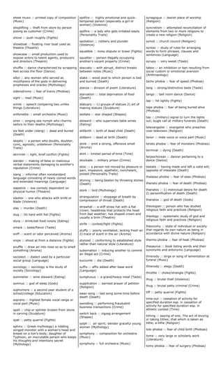 sheet music :: printed copy of composition
(Music)
shoplifting :: theft from store by person
posing as customer (Crime)
shove :: push roughly (Fights)
showboat :: floating river boat used as
theatre (Theatre)
showcase :: small production used to
expose actors to talent agents, producers
and directors (Theatre)
shuffle :: dance characterized by scrapping
feet across the floor (Dance)
sibyl :: any woman who served as
mouthpiece of the gods in delivering
prophesies and oracles (Mythology)
siderodromo :: fear of trains (Phobias)
sight :: read (Music)
simile :: speech comparing two unlike
things (Literature)
sinfonietta :: small orchestra (Music)
siren :: singing sea nymph who charms
sailors to their deaths (Mythology)
six feet under (slang) :: dead and buried
(Death)
skeptic :: a person who doubts, doubter,
cynic, agnostic, unbeliever (Personality
Traits)
skirmish :: light, brief conflict (Fights)
slander :: making of false or malicious
verbal statements damaging to another's
reputation (Crime)
slang :: informal often nonstandard
language consisting of newly coined words
and extended meanings (Language)
slapstick :: low comedy dependent on
physical humor (Theatre)
slasher :: one who attacks with knife or
blade (Violence)
slay :: murder (Death)
slug :: hit hard with fist (Fights)
slurp :: drink/eat food noisily (Eating)
smack :: taste/flavor (Taste)
sniff :: scent or odor perceived (Aroma)
snipe :: shoot at from a distance (Fights)
snuffle :: draw air into nose so as to smell
something (Aroma)
sociolect :: dialect used by a particular
social group (Language)
sociology :: sociology is the study of
society (Sociology)
sommelier :: wine steward (Eating)
somnus :: god of sleep (Gods)
sophomore :: a second year student of a
school/college (Education)
soprano :: highest female vocal range or
vocal part (Music)
spall :: chip or splinter broken from stone
in carving (Sculpture)
spat :: petty quarrel (Fights)
sphinx :: Greek mythology) a riddling
winged monster with a woman's head and
breast on a lion's body; daughter of
Typhoon; an inscrutable person who keeps
his thoughts and intentions secret
(Mythology)
spitfire :: highly emotional and quick-
tempered person (especially a girl or
woman) (Violence)
spitfire :: a lady who gets irritated easily
(Personality Traits)
spoliation :: robbery and plunder
(Violence)
squabble :: noisy dispute or brawl (Fights)
squatter :: person illegally occupying
another's vacant property (Crime)
staccato :: with abrupt, distinct breaks
between notes (Music)
stake :: wood post to which person is tied
and burned (Death)
stanza :: division of poem (Literature)
starvation :: total deprivation of food
(Death)
statuary :: 1) groups of statues 2) art of
making statues (Sculpture)
stellate :: star shaped (Shapes)
steward :: who supervises table wines
(Eating)
stillbirth :: birth of dead child (Death)
stillborn :: dead at birth (Death)
stink :: emit a strong, offensive smell
(Aroma)
stint :: limited period of time (Time)
stockade :: military prison (Crime)
stoic :: a person not moved by pleasure or
pain, impassive, apathetic, nonchalant,
poised (Personality Traits)
stoning :: being beaten by throwing stones
(Death)
stork :: bird (Mythology)
strangulation :: stoppage of breath by
compression of throat (Death)
strawhat :: a stiff straw hat with a flat
crown; headdress that protects the head
from bad weather; has shaped crown and
usually a brim (Theatre)
strife :: contest/fight (Fights)
stuffy :: poorly ventilated; lacking fresh air
2) trace of scent in the air (Aroma)
stylized :: conforming to established style
rather than natural style (Literature)
subornation :: inducing another to commit
an illegal act (Crime)
succumb :: die (Death)
suffix :: affix added after base word
(Language)
sumptuous :: a grand/heavy meal (Taste)
supplication :: earnest prayer of petition
(Religion)
swan song :: last song some time before
death (Death)
swindling :: performing fraudulent
business transactions (Crime)
switch back :: zigzag arrangement
(Shapes)
sylph :: air spirit; slender graceful young
woman (Mythology)
symphony :: composition for orchestra
(Music)
symphony :: full orchestra (Music)
synagogue :: Jewish place of worship
(Religion)
syncretism :: attempted reconciliation of
elements from two or more religions to
create a new religion (Religion)
synod :: church council (Religion)
syntax :: study of rules for arranging
words to form phrases, clauses and
sentences (Language)
syrupy :: very sweet (Taste)
taboo :: an inhibition or ban resulting from
social custom or emotional aversion
(Anthropology)
tacho phobia :: fear of speed (Phobias)
tang :: strong/distinctive taste (Taste)
tango :: ball room dance (Dance)
tap :: hit lightly (Fights)
tape phobia :: fear of being buried alive
(Phobias)
tap :: (military) signal to turn the lights
out; bugle call at military funerals (Death)
televangelist :: evangelist who preaches
over television (Religion)
tenor :: male voice or voice part (Music)
terato phobia :: fear of monsters (Phobias)
terminal :: dying (Death)
terpsichorean :: dancer pertaining to a
dance (Dance)
testate :: having made and left a valid will;
opposite of intestate (Death)
thalasso phobia :: fear of seas (Phobias)
thanato phobia :: fear of death (Phobias)
thanatos :: 1) instinctual desire for death
2) personification of death (Death)
thanatos :: god of death (Gods)
theologian :: person who has studied
religious faith and practices (Religion)
theology :: systematic study of god and
religious faith and practices (Religion)
theonomy :: state of individual or society
that regards its own nature as being in
accordance with divine nature (Religion)
thermo phobia :: fear of heat (Phobias)
thesaurus :: book listing words and their
synonyms and antonyms (Language)
threnody :: dirge or song of lamentation at
funeral (Music)
threnody :: elegy (Death)
throttle :: choke/strangle (Fights)
thug :: brutal thief (Violence)
thug :: brutal petty criminal (Crime)
tiff :: petty quarrel (Fights)
time-out :: cessation of activity for
specified duration esp. in cessation of
activity for specified duration esp. in
athletic contest (Time)
tithing :: paying of one; The act of levying
or taking tithes; that which is taken as
tithe; a tithe (Religion)
tolo phobia :: fear of child birth (Phobias)
tome :: very large or scholarly work
(Literature)
tomo phobia :: fear of surgery (Phobias)
 