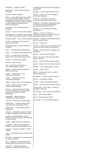 toothsome :: palatable (Taste)
topo phobia :: fear of particular place
(Phobias)
torment :: torture (Fights)
totem :: a clan identified by their kinship
to a common totemic object; emblem
consisting of an object such as an animal
or plant; serves as the symbol of a family
or clan (especially among American
Indians) (Sculpture)
toxi phobia :: fear of being poisoned
(Phobias)
trample :: crush under one's feet (Fights)
transmigration :: passage of soul at death
from body of one being to another (Death)
traumato phobia :: fear of injury (Phobias)
treason :: betrayal of one's country or
government (Crime)
trishaideka phobia :: fear of number 13
(Phobias)
triton :: half fish/half man (Mythology)
truant :: an irregular student (Education)
truant :: a student who is habitually
absent from school (Personality Traits)
tumulus :: ancient grave (Death)
turnkey :: jailer (Crime)
tutti :: performed by all voices or
instruments together (Music)
twilight :: period of dimming light just
after sunset (Time)
unction :: anointing with oil as
consecration (Religion)
unction :: anointing with oil as
consecration (Religion)
undine :: female water spirit (Mythology)
unfrock :: deprive priest of right to
exercise office (Religion)
unicorn :: creature with horse's body,
lion's tail and single horn representing
purity and supernatural powers
(Mythology)
unplugged :: without electronic
amplification or effects (Music)
uxoricide :: killing of one's wife (Death)
valedictorian :: a bright student with a
very high grade (Personality Traits)
valedictorian :: a high-ranking student
(Education)
vampire :: reanimated corpse who exists
on blood of sleeping victims (Mythology)
vandal :: person engaged in wanton
violence to property usually not motivated
by theft (Crime)
vandal :: destructive person (Violence)
vandalism :: defacing or damaging of
another's property purposelessly (Crime)
vanquish :: conquer or defeat in a battle
(Fights)
vault :: underground burial chamber, tomb
(Death)
vendetta :: prolonged feud involving killing
for revenge (Fights)
vent :: passage in mold through which
gasses escape during casting (Sculpture)
vernacular :: language or dialect
indigenous to place (common spoken
language distinct from written language)
(Language)
vespers :: prayer said at evening (Time)
vestry :: room in church for storage of
vestments (Religion)
vicennial :: twentieth anniversary
occurring every twenty years (Time)
vigilante :: individual or group attempting
to enforce law and punish offenders
without legal authority (Crime)
vignette :: brief incident/scene/story
(Literature)
virago :: a noisy or scolding or
domineering woman; a large strong and
aggressive woman (Violence)
virtuoso :: performer with great technical
skill or artistry (Music)
vixen :: ill (Violence)
vocalist :: person who has received formal
voice training to perform opera (Music)
votary :: person bound by religious vows
(Religion)
Vulcan :: god of forge/fire (Gods)
waft :: be driven or carried along, as by
the air (Aroma)
waltz :: music for German dance (Music)
waltz :: classical ball room dance (Dance)
warden :: prison administrator (Crime)
warder :: jailer (Crime)
whiff :: slight trace of odor or smell of
something (Aroma)
wordsmith :: a skilled writer (Literature)
wreck :: ruin/destroy (Fights)
wrench :: twist or pull sharply (Fights)
wrest :: wrench or seize violently (Fights)
xeno phobia :: fear of dear or dislike of
foreigners (Phobias)
xero phobia :: fear of dry places (Phobias)
yank :: pull sharply (Fights)
zest :: agreeable taste (Taste)
zoo phobia :: fear of animals (Phobias)
 