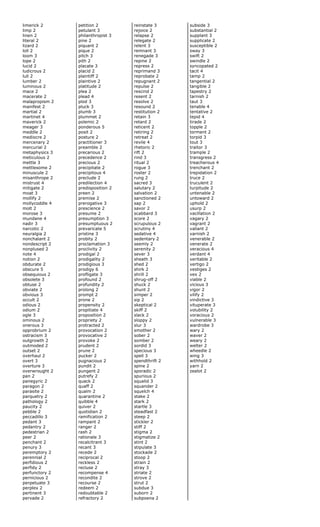 limerick 2
limp 2
linen 2
literal 2
lizard 2
loll 2
loom 3
lope 2
lucid 2
ludicrous 2
lull 2
lumber 2
luminous 2
mace 2
macerate 2
malapropism 2
manifest 2
martial 2
martinet 4
maverick 2
meager 3
meddle 2
mediocre 2
mercenary 2
mercurial 2
metaphysics 3
meticulous 2
mettle 3
mettlesome 2
minuscule 2
misanthrope 2
mistrust 4
mitigate 2
moat 3
mollify 2
mollycoddle 4
molt 2
morose 3
mundane 4
nadir 3
narcotic 2
neuralgia 2
nonchalant 2
nondescript 2
nonplused 2
note 4
notion 2
obdurate 2
obscure 5
obsequious 2
obsolete 3
obtuse 2
obviate 2
obvious 3
occult 2
odious 2
odium 2
ogle 3
ominous 2
onerous 3
opprobrium 2
ostracism 3
outgrowth 2
outmoded 2
outset 2
overhaul 2
overt 3
overture 3
overwrought 2
pan 2
panegyric 2
paragon 2
parasite 2
parquetry 2
pathology 2
paucity 2
pebble 2
peccadillo 3
pedant 3
pedantry 2
pedestrian 2
peer 2
penchant 2
penury 3
peremptory 2
perennial 2
perfidious 2
perfidy 2
perfunctory 2
pernicious 2
perpetuate 3
perplex 2
pertinent 3
pervade 2
petition 2
petulant 3
philanthropist 3
pine 2
piquant 2
pique 2
pitch 3
pith 2
placate 3
placid 2
plaintiff 2
plaintive 2
platitude 2
plea 2
plead 4
plod 3
pluck 3
plumb 3
plummet 2
polemic 2
ponderous 5
posit 2
posture 2
practitioner 3
preamble 2
precarious 2
precedence 2
precious 2
precipitate 2
precipitous 4
preclude 2
predilection 4
predisposition 2
preen 2
premise 2
prerogative 3
prescience 2
presume 2
presumption 3
presumptuous 2
prevaricate 5
pristine 3
probity 2
proclamation 3
proclivity 2
prodigal 2
prodigality 2
prodigious 3
prodigy 6
profligate 3
profound 2
profundity 2
prolong 2
prompt 2
prone 2
propensity 2
propitiate 4
proposition 2
propriety 2
protracted 2
provocation 2
provocative 2
provoke 2
prudent 2
prune 2
pucker 2
pugnacious 2
pundit 2
pungent 2
putrefy 2
quack 2
quaff 2
qualm 2
quarantine 2
quibble 4
quiver 2
quotidian 2
ramification 2
rampant 2
ranger 2
rash 2
rationale 3
recalcitrant 3
recant 3
recede 2
reciprocal 2
reckless 2
recluse 2
recompense 4
recondite 2
recourse 2
redeem 2
redoubtable 2
refractory 2
reinstate 3
rejoice 2
relapse 2
relegate 2
relent 3
remnant 3
renegade 3
repine 2
repress 2
reprimand 3
reprobate 2
repugnant 2
repulse 2
rescind 2
resent 2
resolve 2
resound 2
restitution 2
retain 3
retard 2
reticent 2
retiring 2
retreat 2
revile 4
rhetoric 2
rift 2
rind 3
ritual 2
rogue 3
roster 2
rung 2
sacred 3
salutary 2
salvation 2
sanctioned 2
sap 2
savor 2
scabbard 3
score 2
scrupulous 2
scrutiny 4
sedative 4
sedentary 2
seemly 2
serenity 2
sever 3
sheath 3
shed 2
shirk 2
shrill 2
shrug-off 2
shuck 2
shunt 2
simper 2
sip 2
skeptical 2
skiff 2
slack 2
sloppy 2
slur 3
smother 2
sober 2
somber 2
sordid 3
specious 3
spell 3
spendthrift 2
spine 2
sporadic 2
spurious 2
squalid 3
squander 2
squelch 4
stake 2
stark 2
startle 3
steadfast 2
steep 2
stickler 2
stiff 2
stigma 2
stigmatize 2
stint 2
stipulate 3
stockade 2
stoop 2
strain 2
stray 3
striate 2
strove 2
strut 2
subdue 3
suborn 2
subpoena 2
subside 3
substantial 2
supplant 3
supplicate 2
susceptible 2
sway 3
swift 2
swindle 2
syncopated 2
tacit 4
tamp 2
tangential 2
tangible 2
tapestry 2
tarnish 2
taut 3
tenable 4
tentative 2
tepid 4
tirade 2
topple 2
torment 2
torpid 3
tout 3
traitor 3
trample 2
transgress 2
treacherous 4
trenchant 2
trepidation 2
truce 2
truculent 2
turpitude 2
untenable 2
untoward 2
uphold 2
usurp 2
vacillation 2
vagary 2
vagrant 2
valiant 2
varnish 2
venerable 2
venerate 2
veracious 4
verdant 4
veritable 2
vertigo 2
vestiges 2
vex 2
viable 2
vicious 3
vigor 2
vilify 2
vindictive 3
vituperate 3
volubility 2
voracious 2
vulnerable 3
wardrobe 3
wary 2
waver 2
weary 2
welter 2
wheedle 2
wing 3
withhold 2
yarn 2
zealot 2
 