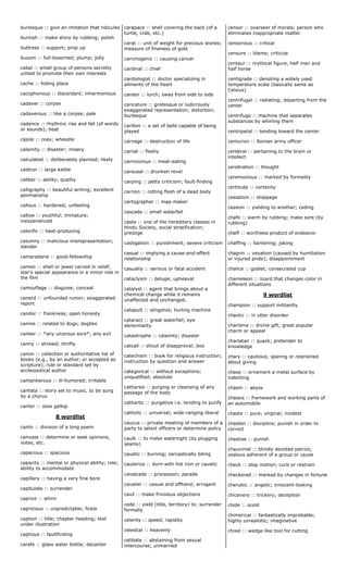 burlesque :: give an imitation that ridicules
burnish :: make shiny by rubbing; polish
buttress :: support; prop up
buxom :: full-bosomed; plump; jolly
cabal :: small group of persons secretly
united to promote their own interests
cache :: hiding place
cacophonous :: discordant; inharmonious
cadaver :: corpse
cadaverous :: like a corpse; pale
cadence :: rhythmic rise and fall (of words
or sounds); beat
cajole :: coax; wheedle
calamity :: disaster; misery
calculated :: deliberately planned; likely
caldron :: large kettle
caliber :: ability; quality
calligraphy :: beautiful writing; excellent
penmanship
callous :: hardened; unfeeling
callow :: youthful; immature;
inexperienced
calorific :: heat-producing
calumny :: malicious misrepresentation;
slander
camaraderie :: good-fellowship
cameo :: shell or jewel carved in relief;
star's special appearance in a minor role in
the film
camouflage :: disguise; conceal
canard :: unfounded rumor; exaggerated
report
candor :: frankness; open honesty
canine :: related to dogs; doglike
canker :: *any ulcerous sore*; any evil
canny :: shrewd; thrifty
canon :: collection or authoritative list of
books (e.g., by an author, or accepted as
scripture); rule or standard set by
ecclesiastical author
cantankerous :: ill-humored; irritable
cantata :: story set to music, to be sung
by a chorus
canter :: slow gallop
8 wordlist
canto :: division of a long poem
canvass :: determine or seek opinions,
votes, etc.
capacious :: spacious
capacity :: mental or physical ability; role;
ability to accommodate
capillary :: having a very fine bore
capitulate :: surrender
caprice :: whim
capricious :: unpredictable; fickle
caption :: title; chapter heading; text
under illustration
captious :: faultfinding
carafe :: glass water bottle; decanter
carapace :: shell covering the back (of a
turtle, crab, etc.)
carat :: unit of weight for precious stones;
measure of fineness of gold
carcinogenic :: causing cancer
cardinal :: chief
cardiologist :: doctor specializing in
ailments of the heart
careen :: lurch; sway from side to side
caricature :: grotesque or ludicrously
exaggerated representation; distortion;
burlesque
carillon :: a set of bells capable of being
played
carnage :: destruction of life
carnal :: fleshy
carnivorous :: meat-eating
carousal :: drunken revel
carping :: petty criticism; fault-finding
carrion :: rotting flesh of a dead body
cartographer :: map-maker
cascade :: small waterfall
caste :: one of the hereditary classes in
Hindu Society, social stratification;
prestige
castigation :: punishment; severe criticism
casual :: implying a cause-and-effect
relationship
casualty :: serious or fatal accident
cataclysm :: deluge; upheaval
catalyst :: agent that brings about a
chemical change while it remains
unaffected and unchanged.
catapult :: slingshot; hurling machine
cataract :: great waterfall; eye
abnormality
catastrophe :: calamity; disaster
catcall :: shout of disapproval; boo
catechism :: book for religious instruction;
instruction by question and answer
categorical :: without exceptions;
unqualified; absolute
catharsis :: purging or cleansing of any
passage of the body
cathartic :: purgative i.e. tending to purify
catholic :: universal; wide-ranging liberal
caucus :: private meeting of members of a
party to select officers or determine policy
caulk :: to make watertight (by plugging
seams)
caustic :: burning; sarcastically biting
cauterize :: burn with hot iron or caustic
cavalcade :: procession; parade
cavalier :: casual and offhand; arrogant
cavil :: make frivolous objections
cede :: yield (title, territory) to; surrender
formally
celerity :: speed; rapidity
celestial :: heavenly
celibate :: abstaining from sexual
intercourse; unmarried
censor :: overseer of morals; person who
eliminates inappropriate matter
censorious :: critical
censure :: blame; criticize
centaur :: mythical figure, half man and
half horse
centigrade :: denoting a widely used
temperature scale (basically same as
Celsius)
centrifugal :: radiating; departing from the
center
centrifuge :: machine that separates
substances by whirling them
centripetal :: tending toward the center
centurion :: Roman army officer
cerebral :: pertaining to the brain or
intellect
cerebration :: thought
ceremonious :: marked by formality
certitude :: certainty
cessation :: stoppage
cession :: yielding to another; ceding
chafe :: warm by rubbing; make sore (by
rubbing)
chaff :: worthless product of endeavor
chaffing :: bantering; joking
chagrin :: vexation (caused by humiliation
or injured pride); disappointment
chalice :: goblet; consecrated cup
chameleon :: lizard that changes color in
different situations
9 wordlist
champion :: support militantly
chaotic :: in utter disorder
charisma :: divine gift; great popular
charm or appeal
charlatan :: quack; pretender to
knowledge
chary :: cautious; sparing or restrained
about giving
chase :: ornament a metal surface by
indenting
chasm :: abyss
chassis :: framework and working parts of
an automobile
chaste :: pure; virginal; modest
chasten :: discipline; punish in order to
correct
chastise :: punish
chauvinist :: blindly devoted patriot;
zealous adherent of a group or cause
check :: stop motion; curb or restrain
checkered :: marked by changes in fortune
cherubic :: angelic; innocent-looking
chicanery :: trickery; deception
chide :: scold
chimerical :: fantastically improbable;
highly unrealistic; imaginative
chisel :: wedge like tool for cutting
 