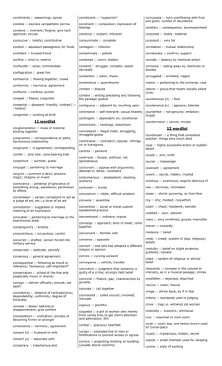 condiments :: seasonings; spices
condole :: express sympathetic sorrow
condone :: overlook; forgive; give tacit
approval; excuse
conducive :: helpful; contributive
conduit :: aqueduct passageway for fluids
confidant :: trusted friend
confine :: shut in; restrict
confiscate :: seize; commandeer
conflagration :: great fire
confluence :: flowing together; crowd
conformity :: harmony; agreement
confound :: confuse; puzzle
congeal :: freeze; coagulate
congenial :: pleasant; friendly; kindred [ --
- tastes]
congenital :: existing at birth
11 wordlist
conglomeration :: mass of material
sticking together
congruence :: correspondence or parts;
harmonious relationship
congruent :: in agreement; corresponding
conifer :: pine tree; cone-bearing tree
conjecture :: surmise; guess
conjugal :: pertaining to marriage
conjure :: summon a devil; practice
magic; imagine or invent
connivance :: pretense of ignorance of
something wrong; assistance; permission
to offend
connoisseur :: person competent to act as
a judge of art, etc.; a lover of an art
connotation :: suggested or implied
meaning of an expression
connubial :: pertaining to marriage or the
matrimonial state
consanguinity :: kinship
conscientious :: scrupulous; careful
conscript :: draftee; person forced into
military service
consecrate :: dedicate; sanctify
consensus :: general agreement
consequential :: following as result or
inference; *pompous; self-important*
conservatory :: school of the fine arts
(especially music or drama)
consign :: deliver officially; entrust; set
apart
consistency :: absence of contradictions;
dependability; uniformity; degree of
thickness
console :: lessen sadness or
disappointment; give comfort
consolidation :: unification; process of
becoming firmer or stronger
consonance :: harmony; agreement
consort (n) :: husband or wife
consort (v) :: associate with
conspiracy :: treacherous plot
constituent :: *supporter*
constraint :: compulsion; repression of
feelings
construe :: explain; interpret
consummate :: complete
contagion :: infection
contaminate :: pollute
contempt :: scorn; disdain
contend :: struggle; compete; assert
earnestly
contention :: claim; thesis
contentious :: quarrelsome
contest :: dispute
context :: writing preceding and following
the passage quoted
contiguous :: adjacent to; touching upon
continence :: self-restraint; sexual chastity
contingent :: dependent on; conditional
contortions :: twistings; distortions
contraband :: illegal trade; smuggling;
smuggled goods
contravene :: contradict; oppose: infringe
on or transgress
contrite :: penitent
contrived :: forced; artificial; not
spontaneous
controvert :: oppose with arguments;
attempt to refute; contradict
contumacious :: disobedient; resisting
authority
contusion :: bruise
conundrum :: riddle; difficult problem
convene :: assemble
convention :: social or moral custom
established practice
conventional :: ordinary; typical
converge :: approach; tend to meet; come
together
conversant :: familiar with
converse :: opposite
convert :: one who has adopted a different
religion or opinion
convex :: curving outward
conveyance :: vehicle; transfer
conviction :: judgment that someone is
guilty of a crime; strongly held belief
convivial :: festive; gay; characterized by
joviality
convoke :: call together
convoluted :: coiled around; involved;
intricate
copious :: plentiful
coquette :: a girl or woman who merely
from vanity tries to get men‘s attention
and admiration; flirt
cordial :: gracious; heartfelt
cordon :: extended line of men or
fortifications to prevent access or egress
cornice :: projecting molding on building
(usually above columns)
cornucopia :: horn overflowing with fruit
and grain; symbol of abundance
corollary :: consequence; accompaniment
corporeal :: bodily; material
corpulent :: very fat
correlation :: mutual relationship
corroborate :: confirm; support
corrode :: destroy by chemical action
corrosive :: eating away by chemicals or
disease
corrugated :: wrinkled; ridged
cosmic :: pertaining to the universe; vast
coterie :: group that meets socially select
circle
countenance (n) :: face
countenance (v) :: approve; tolerate
counterfeit :: not genuine; imitation;
forged
countermand :: cancel; revoke
12 wordlist
counterpart :: a thing that completes
another; things very much alike
coup :: highly successful action or sudden
attack
couple :: join; unite
courier :: messenger
covenant :: agreement
covert :: secret; hidden; implied
covetous :: avaricious; eagerly desirous of
cow :: terrorize; intimidate
cower :: shrink quivering, as from fear
coy :: shy; modest; coquettish
cozen :: cheat; hoodwink; swindle
crabbed :: sour; peevish
crass :: very unrefined; grossly insensible
craven :: cowardly
credence :: belief
credo :: creed; system of (esp. religious)
beliefs
credulity :: belief on slight evidence;
gullibility; naiveté
creed :: system of religious or ethical
belief
crescendo :: increase in the volume or
intensity, as in a musical passage; climax
crestfallen :: dejected; dispirited
crevice :: crack; fissure
cringe :: shrink back, as if in fear
criteria :: standards used in judging
crone :: hag i.e. withered old woman
crotchety :: eccentric; whimsical
crux :: essential or main point
crypt :: vault, esp. one below church used
for burial-place
cryptic :: mysterious; hidden; secret
cubicle :: small chamber used for sleeping
cuisine :: style of cooking
 