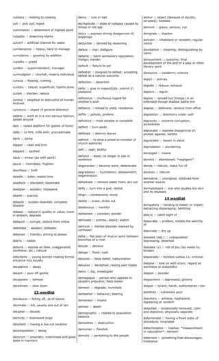 culinary :: relating to cooking
cull :: pick out; reject
culmination :: attainment of highest point
culpable :: deserving blame
culvert :: artificial channel for water
cumbersome :: heavy; hard to manage
cumulative :: growing by addition
cupidity :: greed
curator :: superintendent; manager
curmudgeon :: churlish, miserly individual
cursive :: flowing, running
cursory :: casual; superficial; hastily done
curtail :: shorten; reduce
cynical :: skeptical or distrustful of human
motives
cynosure :: object of general attention
dabble :: work at in a non-serious fashion;
splash around
dais :: raised platform for guests of honor
dally :: to flirt; trifle with; procrastinate
dank :: damp
dapper :: neat and trim
dappled :: spotted
daub :: smear (as with paint)
daunt :: intimidate; frighten
dauntless :: bold
dawdle :: loiter; waste time
deadlock :: standstill; stalemate
deadpan :: wooden; impassive
dearth :: scarcity
debacle :: sudden downfall; complete
disaster
debase :: reduce in quality or value; lower
in esteem; degrade
debauch :: corrupt; seduce from virtue
debilitate :: weaken; enfeeble
debonair :: friendly; aiming to please
debris :: rubble
debunk :: expose as false, exaggerated,
worthless, etc.; ridicule
debutante :: young woman making formal
entrance into society
decadence :: decay
decant :: pour off gently
decapitate :: behead
decelerate :: slow down
13 wordlist
deciduous :: falling off, as of leaves
decimate :: kill, usually one out of ten
decipher :: decode
declivity :: downward slope
décolleté :: having a low-cut neckline
decomposition :: decay
decorum :: propriety; orderliness and good
taste in manners
decoy :: lure or bait
decrepitude :: state of collapse caused by
illness or old age
decry :: express strong disapproval of;
disparage
deducible :: derived by reasoning
deface :: mar; disfigure
defame :: harm someone's reputation;
malign; slander
default :: failure to act
defeatist :: resigned to defeat; accepting
defeat as a natural outcome
defection :: desertion
defer :: give in respectfully; submit 2)
postpone
deference :: courteous regard for
another's wish
defiance :: refusal to yield; resistance
defile :: pollute; profane
definitive :: most reliable or complete
deflect :: turn aside
defoliate :: destroy leaves
defrock :: to strip a priest or minister of
church authority
deft :: neat; skillful
defunct :: dead; no longer in use or
existence
degenerate :: become wore; deteriorate
degradation :: humiliation; debasement;
degeneration
dehydrate :: remove water from; dry out
deify :: turn into a god; idolize
deign :: condescend; stoop
delete :: erase; strike out
deleterious :: harmful
deliberate :: consider; ponder
delineate :: portray; depict; sketch
delirium :: mental disorder marked by
confusion
delta :: flat plain of mud or sand between
branches of a river
delude :: deceive
deluge :: flood; rush
delusion :: false belief; hallucination
delusive :: deceptive; raising vain hopes
delve :: dig; investigate
demagogue :: person who appeals to
people's prejudice; false leader
demean :: degrade; humiliate
demeanor :: behavior; bearing
demented :: insane
demise :: death
demographic :: related to population
balance
demolition :: destruction
demoniac :: fiendish
demotic :: pertaining to the people
demur :: object (because of doubts,
scruples); hesitate
demure :: grave; serious; coy
denigrate :: blacken
denizen :: inhabitant or resident; regular
visitor
denotation :: meaning; distinguishing by
name
denouement :: outcome; final
development of the plot of a play or other
literary work
denounce :: condemn; criticize
depict :: portray
deplete :: reduce; exhaust
deplore :: regret
deploy :: spread out [troops] in an
extended though shallow battle line
depose :: dethrone; remove from office
deposition :: testimony under oath
depravity :: extreme corruption;
wickedness
deprecate :: express disapproval of;
protest against; belittle
depreciate :: lessen in value
depredation :: plundering
deranged :: insane
derelict :: abandoned; *negligent*
deride :: ridicule; make fun of
derision :: ridicule
derivative :: unoriginal; obtained from
another source
dermatologist :: one who studies the skin
and its diseases
14 wordlist
derogatory :: tending to lessen or impair;
detracting disparaging; belittling
descry :: catch sight of
desecrate :: profane; violate the sanctity
of
desiccate :: dry up
desolate (adj.) :: unpopulated;
depressing; deserted
desolate (v) :: rob of joy; lay waste to;
forsake
desperado :: reckless outlaw i.e. criminal
despise :: look on with scorn; regard as
worthless or distasteful
despoil :: plunder
despondent :: depressed; gloomy
despot :: tyrant; harsh, authoritarian ruler
destitute :: extremely poor
desultory :: aimless; haphazard;
digressing at random
detached :: emotionally removed; calm
and objective; physically separate
determinate :: having a fixed order of
procedure; invariable
determination :: resolve; *measurement
or calculation*; decision
deterrent :: something that discourages;
hindrance
 