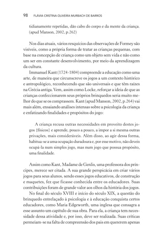 98

FLÁVIA CRISTINA OLIVEIRA MURBACH DE BARROS

tidianamente repetidas, dão cabo do corpo e da mente da criança.
(apud Manson, 2002, p.262)

Nos dias atuais, vários resquícios das observações de Formey são
visíveis, como a própria forma de tratar as crianças pequenas, com
base na concepção de criança como um objeto sem vida e não como
um ser em constante desenvolvimento, por meio da aprendizagem
da cultura.
Immanuel Kant (1724-1804) compreende a educação como uma
arte, de maneira que circunscreve os jogos a um contexto histórico
e antropológico, reconhecendo que são universais e que têm raízes
na Grécia antiga. Vem, assim como Locke, reforçar a ideia de que as
crianças confeccionarem seus próprios brinquedos seria muito melhor do que se os comprassem. Kant (apud Manson, 2002, p.264) vai
mais além, ensaiando análises intensas sobre a psicologia da criança
e enfatizando ﬁnalidades e propósitos do jogo:
A criança recusa outras necessidades em proveito destes jogos {físicos} e aprende, pouco a pouco, a impor a si mesma outras
privações, mais consideráveis. Além disso, ao agir dessa forma,
habitua-se a uma ocupação duradoura e, por esse motivo, não deveis
ocupá-la num simples jogo, mas num jogo que possua propósito,
uma ﬁnalidade.

Assim como Kant, Madame de Genlis, uma professora dos príncipes, merece ser citada. A sua grande perspicácia em criar vários
jogos para seus alunos, sendo esses jogos educativos, de construção
e maquetes, fez que ficasse conhecida entre os educadores. Suas
contribuições foram de grande valor aos olhos da história dos jogos.
No ﬁnal do século XVIII e início do século XIX, a questão do
brinquedo entrelaçado à psicologia e à educação conquista certos
educadores, como Maria Edgeworth, uma inglesa que consagra a
esse assunto um capítulo de sua obra. Para ela, a criança tem necessidade dessa atividade e, por isso, deve ser realizada. Suas críticas
permeiam-se na falta de compreensão dos pais em quererem apenas

 