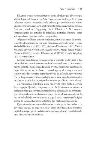 CADÊ O BRINCAR?

101

Diversas áreas do conhecimento, como a Pedagogia, a Psicologia,
a Sociologia, a Filosoﬁa e a Arte construíram, ao longo do tempo,
reﬂexões sobre a importância do brincar para o desenvolvimento
infantil e contribuíram signiﬁcativamente para o avanço deste estudo.
Autores como Lev S. Vygotsky, Daniil Elkonin e A. N. Leontiev,
representantes dos estudos da psicologia histórico-cultural, serão
autores-chave para os estudos em questão.
Alguns estudiosos contemporâneos, em várias áreas do conhecimento, destacaram-se por suas pesquisas sobre o brincar: Tisuko
Yoshida Kishimoto (2002, 2003), Adriana Friedmann (1992), Valéria
Mukhina (1996), Vera B. de Oliveira (2000), Mário Sérgio Michel
Manson (2002), Carolyn Edwards et al. (1999), Gisela Wajskop
(2005), entre outros.
Mesmo com tantos estudos sobre a questão do brincar e das
brincadeiras como instrumento fundamental para o desenvolvimento infantil, essa atividade ainda é vista, em muitas instituições,
especificamente as escolares, como desgaste de energia ou uma
simples atividade que faz parte do período da infância, sem valor tão
relevante quanto as práticas pedagógicas atuais, impulsionadas pelos
modismos educacionais, engendrados no capitalismo circundante.
Na realidade, a psicologia ainda não é vista como parte integrada
da pedagogia. Quando ela aparece na escola, é vista como uma área de
conhecimento que serve mais para detectar diﬁculdades de aprendizagem, utilizando-se a escola como espaço clínico, desvinculando-se do
seu principal objetivo, no contexto, o qual seria trazer contribuições
acerca do desenvolvimento infantil e das práticas pedagógicas.
Questões sobre o desenvolvimento da criança e a importância da
atividade lúdica, no espaço escolar, serão abordadas nos próximos
capítulos, na perspectiva da teoria histórico-cultural, possibilitando
uma discussão mais profícua.

 