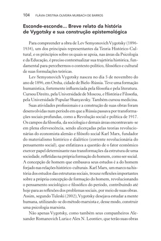 104

FLÁVIA CRISTINA OLIVEIRA MURBACH DE BARROS

Esconde-esconde... Breve relato da história
de Vygotsky e sua construção epistemológica
Para compreender a obra de Lev Semyonovich Vygotsky (18961934), um dos principais representantes da Teoria Histórico-Cultural, e os princípios sobre os quais se apoia, nas áreas da Psicologia
e da Educação, é preciso contextualizar sua trajetória histórica, fundamental para percebermos o contexto político, ﬁlosóﬁco e cultural
de suas formulações teóricas.
Lev Semyonovich Vygotsky nasceu no dia 5 de novembro do
ano de 1896, em Orsha, cidade de Bielo-Rússia. Teve uma formação
humanística, fortemente inﬂuenciada pela ﬁlosoﬁa e pela literatura.
Cursou Direito, pela Universidade de Moscou, e História e Filosoﬁa,
pela Universidade Popular Shanyavsky. Também cursou medicina.
Suas atividades proﬁssionais e a construção de suas obras foram
desenvolvidas num período em que a Rússia passava por transformações sociais profundas, como a Revolução social e política de 1917.
Os campos da ﬁlosoﬁa, da sociologia e demais áreas encontravam-se
em plena efervescência, sendo alicerçadas pelas teorias revolucionárias do economista alemão e ﬁlósofo social Karl Marx, fundador
do materialismo histórico e dialético (corrente revolucionária do
pensamento social), que enfatizava a questão de o fator econômico
exercer papel determinante nas transformações da estrutura de uma
sociedade, reﬂetidas na própria formação do homem, como ser social.
A concepção de homem que embasava seus estudos é a do homem
forjado nas relações histórico-culturais. Karl Marx, um marco na história dos estudos das estruturas sociais, trouxe reﬂexões importantes
sobre a própria concepção de formação do homem, revolucionando
o pensamento sociológico e ﬁlosóﬁco do período, contribuindo até
hoje para as reﬂexões dos problemas sociais, por meio de suas obras.
Assim, segundo Tuleski (2002), Vygotsky desejava estudar a mente
humana, utilizando-se do método marxista e, desse modo, construir
uma psicologia marxista.
Não apenas Vygotsky, como também seus companheiros Alexander Romanovich Luria e Alex N. Leontiev, que terão suas obras

 