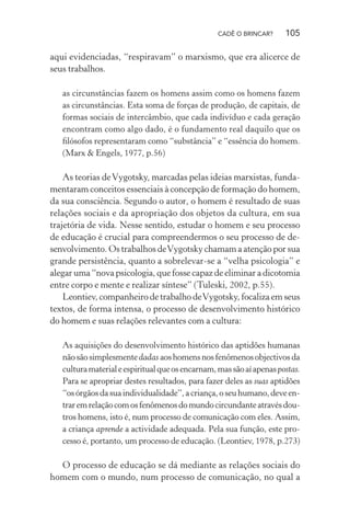 CADÊ O BRINCAR?

105

aqui evidenciadas, “respiravam” o marxismo, que era alicerce de
seus trabalhos.
as circunstâncias fazem os homens assim como os homens fazem
as circunstâncias. Esta soma de forças de produção, de capitais, de
formas sociais de intercâmbio, que cada indivíduo e cada geração
encontram como algo dado, é o fundamento real daquilo que os
ﬁlósofos representaram como “substância” e “essência do homem.
(Marx & Engels, 1977, p.56)

As teorias de Vygotsky, marcadas pelas ideias marxistas, fundamentaram conceitos essenciais à concepção de formação do homem,
da sua consciência. Segundo o autor, o homem é resultado de suas
relações sociais e da apropriação dos objetos da cultura, em sua
trajetória de vida. Nesse sentido, estudar o homem e seu processo
de educação é crucial para compreendermos o seu processo de desenvolvimento. Os trabalhos de Vygotsky chamam a atenção por sua
grande persistência, quanto a sobrelevar-se a “velha psicologia” e
alegar uma “nova psicologia, que fosse capaz de eliminar a dicotomia
entre corpo e mente e realizar síntese” (Tuleski, 2002, p.55).
Leontiev, companheiro de trabalho de Vygotsky, focaliza em seus
textos, de forma intensa, o processo de desenvolvimento histórico
do homem e suas relações relevantes com a cultura:
As aquisições do desenvolvimento histórico das aptidões humanas
não são simplesmente dadas aos homens nos fenômenos objectivos da
cultura material e espiritual que os encarnam, mas são aí apenas postas.
Para se apropriar destes resultados, para fazer deles as suas aptidões
“os órgãos da sua individualidade”, a criança, o seu humano, deve entrar em relação com os fenômenos do mundo circundante através doutros homens, isto é, num processo de comunicação com eles. Assim,
a criança aprende a actividade adequada. Pela sua função, este processo é, portanto, um processo de educação. (Leontiev, 1978, p.273)

O processo de educação se dá mediante as relações sociais do
homem com o mundo, num processo de comunicação, no qual a

 