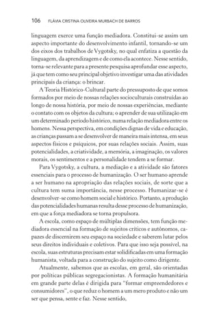 106

FLÁVIA CRISTINA OLIVEIRA MURBACH DE BARROS

linguagem exerce uma função mediadora. Constitui-se assim um
aspecto importante do desenvolvimento infantil, tornando-se um
dos eixos dos trabalhos de Vygotsky, no qual enfatiza a questão da
linguagem, da aprendizagem e de como ela acontece. Nesse sentido,
torna-se relevante para a presente pesquisa aprofundar esse aspecto,
já que tem como seu principal objetivo investigar uma das atividades
principais da criança: o brincar.
A Teoria Histórico-Cultural parte do pressuposto de que somos
formados por meio de nossas relações socioculturais construídas ao
longo de nossa história, por meio de nossas experiências, mediante
o contato com os objetos da cultura; o aprender de sua utilização em
um determinado período histórico, numa relação mediadora entre os
homens. Nessa perspectiva, em condições dignas de vida e educação,
as crianças passam a se desenvolver de maneira mais intensa, em seus
aspectos físicos e psíquicos, por suas relações sociais. Assim, suas
potencialidades, a criatividade, a memória, a imaginação, os valores
morais, os sentimentos e a personalidade tendem a se formar.
Para Vygotsky, a cultura, a mediação e a atividade são fatores
essenciais para o processo de humanização. O ser humano aprende
a ser humano na apropriação das relações sociais, de sorte que a
cultura tem suma importância, nesse processo. Humanizar-se é
desenvolver-se como homem social e histórico. Portanto, a produção
das potencialidades humanas resulta desse processo de humanização,
em que a força mediadora se torna propulsora.
A escola, como espaço de múltiplas dimensões, tem função mediadora essencial na formação de sujeitos críticos e autônomos, capazes de discernirem seu espaço na sociedade e saberem lutar pelos
seus direitos individuais e coletivos. Para que isso seja possível, na
escola, suas estruturas precisam estar solidiﬁcadas em uma formação
humanista, voltada para a construção do sujeito como dirigente.
Atualmente, sabemos que as escolas, em geral, são orientadas
por políticas públicas segregacionistas. A formação humanitária
em grande parte delas é dirigida para “formar empreendedores e
consumidores”, o que reduz o homem a um mero produto e não um
ser que pensa, sente e faz. Nesse sentido,

 