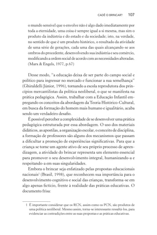 CADÊ O BRINCAR?

107

o mundo sensível que o envolve não é algo dado imediatamente por
toda a eternidade, uma coisa é sempre igual a si mesma, mas sim o
produto da indústria e do estado e da sociedade; isto, na verdade,
no sentido de que é um produto histórico, o resultado da atividade
de uma série de gerações, cada uma das quais alcançando-se aos
ombros do procedente, desenvolvendo sua indústria e seu comércio,
modiﬁcando a ordem social de acordo com as necessidades alteradas.
(Marx & Engels, 1977, p.67)

Desse modo, “a educação deixa de ser parte do campo social e
político para ingressar no mercado e funcionar a sua semelhança”
(Ghiraldelli Júnior, 1996), tornando a escola reprodutora dos princípios mercantilistas da política neoliberal, o que se manifesta na
prática pedagógica. Assim, trabalhar com a Educação Infantil empregando os conceitos da abordagem da Teoria Histórico-Cultural,
em busca da formação do homem mais humano e igualitário, acaba
sendo um verdadeiro desaﬁo.
É possível perceber a complexidade de se desenvolver uma prática
pedagógica estruturada por essa abordagem. O uso dos materiais
didáticos, as apostilas, a organização escolar, o conceito de disciplina,
a formação de professores são alguns dos mecanismos que passam
a diﬁcultar a promoção de experiências signiﬁcativas. Para que a
criança se torne um agente ativo de seu próprio processo de aprendizagem, a atividade do brincar representa um elemento essencial
para promover o seu desenvolvimento integral, humanizando-a e
respeitando-a em suas singularidades.
Embora o brincar seja enfatizado pelas propostas educacionais
nacionais1 (Brasil, 1998), que reconhecem sua importância para o
desenvolvimento cognitivo e social das crianças, transforma-se em
algo apenas ﬁctício, frente à realidade das práticas educativas. O
documento frisa:
1 É importante considerar que os RCN, assim como os PCN, são produtos de
uma política neoliberal. Mesmo assim, torna-se interessante ressaltá-los, para
evidenciar as contradições entre as suas propostas e as práticas educativas.

 