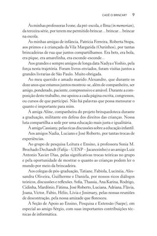 CADÊ O BRINCAR?

9

Às minhas professoras Ivone, da pré-escola, e Ilma (in memorian),
da terceira série, por terem me permitido brincar... brincar... brincar
na escola.
Às minhas amigas de infância, Patrícia Ferreira, Roberta Stopa,
aos primos e à criançada da Vila Margarida (Ourinhos), por tantas
brincadeiras de rua que juntos compartilhamos. Era bets, era bola,
era pique, era amarelinha, era esconde-esconde...
Aos grandes e sempre amigos de longa data Nadya e Yoshio, pela
força nesta trajetória. Foram livros enviados, foram visitas juntos a
grandes livrarias de São Paulo. Muito obrigada.
Ao meu querido e amado marido Alexandre, que durante os
doze anos que estamos juntos mostrou-se, além de companheiro, ser
amigo, ponderado, paciente, compreensivo e amável. Durante a composição deste trabalho, me apoiou a cada página escrita, congressos,
ou cursos de que participei. Não há palavras que possa mensurar o
quanto é importante para mim.
À amiga Aline, companheira do projeto brinquedoteca durante
a graduação, militante em defesa dos direitos das crianças. Nossa
luta compartilha a sede por uma educação mais justa e igualitária.
À amiga Cassiany, pelas ricas discussões sobre a educação infantil.
Aos amigos Nadia, Luciano e José Roberto, por tantas trocas de
experiências.
Ao grupo de pesquisa Leitura e Ensino, à professora Sonia M.
Brochado Dechandt (Faﬁja – UENP – Jacarezinho) e ao amigo Luiz
Antonio Xavier Dias, pelas signiﬁcativas trocas teóricas no grupo
e pela oportunidade de mostrar o quanto as crianças podem ler o
mundo por meio da brincadeira.
Aos colegas de pós-graduação, Tatiane, Fabíola, Lucinéia, Alessandra Oliveira, Guilherme e Daniela, por nossos ricos diálogos
teóricos, discussões e reﬂexões. Soﬁa, Thassia, Ana Karina, Rodrigo,
Cidinha, Mardônio, Fátima, José Roberto, Luciana, Adriana, Flávia,
Joana, Victor, Fabio, Hélio, Lívia e Josimary, pelas nossas reuniões
de descontração, pela nossa amizade que ﬂoresceu.
À Seção de Apoio ao Ensino, Pesquisa e Extensão (Saepe), em
especial ao amigo Sérgio, com suas importantes contribuições técnicas de informática.

 