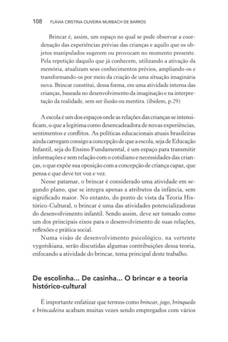 108

FLÁVIA CRISTINA OLIVEIRA MURBACH DE BARROS

Brincar é, assim, um espaço no qual se pode observar a coordenação das experiências prévias das crianças e aquilo que os objetos manipulados sugerem ou provocam no momento presente.
Pela repetição daquilo que já conhecem, utilizando a ativação da
memória, atualizam seus conhecimentos prévios, ampliando-os e
transformando-os por meio da criação de uma situação imaginária
nova. Brincar constitui, dessa forma, em uma atividade interna das
crianças, baseada no desenvolvimento da imaginação e na interpretação da realidade, sem ser ilusão ou mentira. (ibidem, p.29)

A escola é um dos espaços onde as relações das crianças se intensiﬁcam, o que a legitima como desencadeadora de novas experiências,
sentimentos e conﬂitos. As políticas educacionais atuais brasileiras
ainda carregam consigo a concepção de que a escola, seja de Educação
Infantil, seja do Ensino Fundamental, é um espaço para transmitir
informações e sem relação com o cotidiano e necessidades das crianças, o que expõe sua oposição com a concepção de criança capaz, que
pensa e que deve ter voz e vez.
Nesse patamar, o brincar é considerado uma atividade em segundo plano, que se integra apenas a atributos da infância, sem
signiﬁcado maior. No entanto, do ponto de vista da Teoria Histórico-Cultural, o brincar é uma das atividades potencializadoras
do desenvolvimento infantil. Sendo assim, deve ser tomado como
um dos principais eixos para o desenvolvimento de suas relações,
reﬂexões e prática social.
Numa visão de desenvolvimento psicológico, na vertente
vygotskiana, serão discutidas algumas contribuições dessa teoria,
enfocando a atividade do brincar, tema principal deste trabalho.

De escolinha... De casinha... O brincar e a teoria
histórico-cultural
É importante enfatizar que termos como brincar, jogo, brinquedo
e brincadeira acabam muitas vezes sendo empregados com vários

 