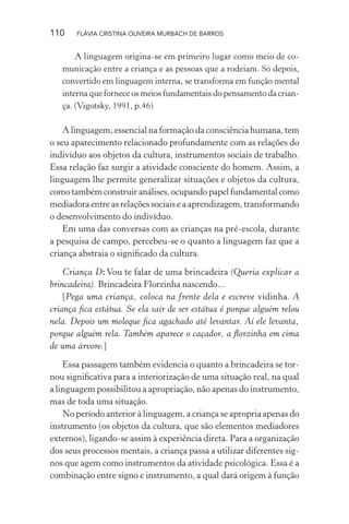 110

FLÁVIA CRISTINA OLIVEIRA MURBACH DE BARROS

A linguagem origina-se em primeiro lugar como meio de comunicação entre a criança e as pessoas que a rodeiam. Só depois,
convertido em linguagem interna, se transforma em função mental
interna que fornece os meios fundamentais do pensamento da criança. (Vigotsky, 1991, p.46)

A linguagem, essencial na formação da consciência humana, tem
o seu aparecimento relacionado profundamente com as relações do
indivíduo aos objetos da cultura, instrumentos sociais de trabalho.
Essa relação faz surgir a atividade consciente do homem. Assim, a
linguagem lhe permite generalizar situações e objetos da cultura,
como também construir análises, ocupando papel fundamental como
mediadora entre as relações sociais e a aprendizagem, transformando
o desenvolvimento do indivíduo.
Em uma das conversas com as crianças na pré-escola, durante
a pesquisa de campo, percebeu-se o quanto a linguagem faz que a
criança abstraia o signiﬁcado da cultura.
Criança D: Vou te falar de uma brincadeira (Queria explicar a
brincadeira). Brincadeira Florzinha nascendo...
[Pega uma criança, coloca na frente dela e escreve vidinha. A
criança ﬁca estátua. Se ela sair de ser estátua é porque alguém relou
nela. Depois um moleque ﬁca agachado até levantar. Aí ele levanta,
porque alguém rela. Também aparece o caçador, a ﬂorzinha em cima
de uma árvore.]
Essa passagem também evidencia o quanto a brincadeira se tornou signiﬁcativa para a interiorização de uma situação real, na qual
a linguagem possibilitou a apropriação, não apenas do instrumento,
mas de toda uma situação.
No período anterior à linguagem, a criança se apropria apenas do
instrumento (os objetos da cultura, que são elementos mediadores
externos), ligando-se assim à experiência direta. Para a organização
dos seus processos mentais, a criança passa a utilizar diferentes signos que agem como instrumentos da atividade psicológica. Essa é a
combinação entre signo e instrumento, a qual dará origem à função

 