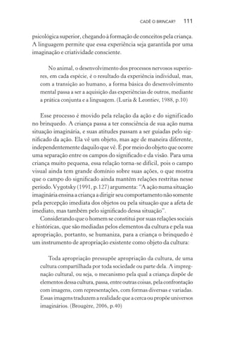 CADÊ O BRINCAR?

111

psicológica superior, chegando à formação de conceitos pela criança.
A linguagem permite que essa experiência seja garantida por uma
imaginação e criatividade consciente.
No animal, o desenvolvimento dos processos nervosos superiores, em cada espécie, é o resultado da experiência individual, mas,
com a transição ao humano, a forma básica do desenvolvimento
mental passa a ser a aquisição das experiências de outros, mediante
a prática conjunta e a linguagem. (Luria & Leontiev, 1988, p.10)

Esse processo é movido pela relação da ação e do significado
no brinquedo. A criança passa a ter consciência de sua ação numa
situação imaginária, e suas atitudes passam a ser guiadas pelo signiﬁcado da ação. Ela vê um objeto, mas age de maneira diferente,
independentemente daquilo que vê. É por meio do objeto que ocorre
uma separação entre os campos do signiﬁcado e da visão. Para uma
criança muito pequena, essa relação torna-se difícil, pois o campo
visual ainda tem grande domínio sobre suas ações, o que mostra
que o campo do signiﬁcado ainda mantém relações restritas nesse
período. Vygotsky (1991, p.127) argumenta: “A ação numa situação
imaginária ensina a criança a dirigir seu comportamento não somente
pela percepção imediata dos objetos ou pela situação que a afeta de
imediato, mas também pelo signiﬁcado dessa situação”.
Considerando que o homem se constitui por suas relações sociais
e históricas, que são mediadas pelos elementos da cultura e pela sua
apropriação, portanto, se humaniza, para a criança o brinquedo é
um instrumento de apropriação existente como objeto da cultura:
Toda apropriação pressupõe apropriação da cultura, de uma
cultura compartilhada por toda sociedade ou parte dela. A impregnação cultural, ou seja, o mecanismo pela qual a criança dispõe de
elementos dessa cultura, passa, entre outras coisas, pela confrontação
com imagens, com representações, com formas diversas e variadas.
Essas imagens traduzem a realidade que a cerca ou propõe universos
imaginários. (Brougère, 2006, p.40)

 