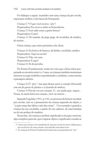 112

FLÁVIA CRISTINA OLIVEIRA MURBACH DE BARROS

Os diálogos a seguir, mantidos com uma criança da pré-escola,
expressam melhor a relevância do brinquedo:
Criança C:3 O que você escreve, ‘pro’?
Pesquisadora: Eu escrevo sobre as brincadeiras.
Criança C: Você sabe como a gente brinca?
Pesquisadora: Como?
Criança C: De mamãe, de pega-pega, de escolinha, de médico,
de neném...
Outra criança, que estava próxima a ela, disse:
Criança G: Eu brinco de boneca, de barbie, escolinha, médico.
Pesquisadora: Aqui na escola?
Criança G: Não, em casa.
Pesquisadora: E aqui?
Criança G: Só de pecinha.
No Ensino Fundamental, tendo em vista que a faixa etária pesquisada se encontra entre 6 e 7 anos, as crianças também mostraram
interesse no jogo simbólico reproduzindo o cotidiano, como mostra
a passagem adiante.
Criança S: Ô, ‘pro’,4 isso aqui dá pra ouvir o coração (brincando
com um ﬁo grosso de plástico e se fazendo de médica).
Criança S: Preciso ver seu coração. G., me ajuda aqui, segura...
Nossa, tá muito forte seu coração, você vai morrer...
Segundo Vygotsky (1991, p.128), no processo do brincar na idade
pré-escolar, tem-se o pensamento da criança separado do objeto, e
“a ação surge das idéias e não das coisas”. Um exemplo é quando a
criança faz um cavalinho, a partir de um caderno, de uma bandeja
ou de um pedaço de madeira.
Nessa fase, ela começa a atribuir signiﬁcado à situação concreta,
algo complexo para ela, que é separar objeto e signiﬁcado e mudar as
3 Como essa criança veio transferida de uma pré-escola de outra cidade para a
pré-escola foco de nosso estudo, será referida como aluna nova.
4 As crianças do Ensino Fundamental chamavam a pesquisadora de “pro”.

 