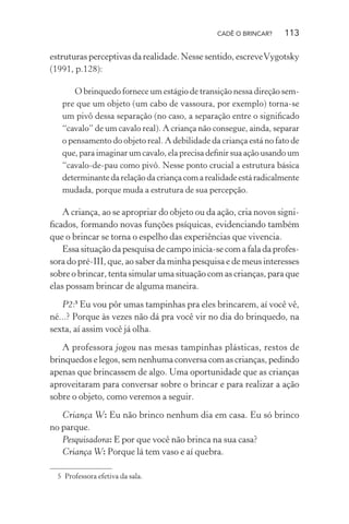 CADÊ O BRINCAR?

113

estruturas perceptivas da realidade. Nesse sentido, escreve Vygotsky
(1991, p.128):
O brinquedo fornece um estágio de transição nessa direção sempre que um objeto (um cabo de vassoura, por exemplo) torna-se
um pivô dessa separação (no caso, a separação entre o signiﬁcado
“cavalo” de um cavalo real). A criança não consegue, ainda, separar
o pensamento do objeto real. A debilidade da criança está no fato de
que, para imaginar um cavalo, ela precisa deﬁnir sua ação usando um
“cavalo-de-pau como pivô. Nesse ponto crucial a estrutura básica
determinante da relação da criança com a realidade está radicalmente
mudada, porque muda a estrutura de sua percepção.

A criança, ao se apropriar do objeto ou da ação, cria novos signiﬁcados, formando novas funções psíquicas, evidenciando também
que o brincar se torna o espelho das experiências que vivencia.
Essa situação da pesquisa de campo inicia-se com a fala da professora do pré-III, que, ao saber da minha pesquisa e de meus interesses
sobre o brincar, tenta simular uma situação com as crianças, para que
elas possam brincar de alguma maneira.
P2:5 Eu vou pôr umas tampinhas pra eles brincarem, aí você vê,
né...? Porque às vezes não dá pra você vir no dia do brinquedo, na
sexta, aí assim você já olha.
A professora jogou nas mesas tampinhas plásticas, restos de
brinquedos e legos, sem nenhuma conversa com as crianças, pedindo
apenas que brincassem de algo. Uma oportunidade que as crianças
aproveitaram para conversar sobre o brincar e para realizar a ação
sobre o objeto, como veremos a seguir.
Criança W: Eu não brinco nenhum dia em casa. Eu só brinco
no parque.
Pesquisadora: E por que você não brinca na sua casa?
Criança W: Porque lá tem vaso e aí quebra.
5 Professora efetiva da sala.

 