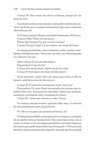 114

FLÁVIA CRISTINA OLIVEIRA MURBACH DE BARROS

Criança W: Meu irmão não deixa eu brincar, porque ele não
gosta de mim.
A professora interveio novamente, insinuando o término da conversa e pedindo que as crianças construíssem algo com os materiais
oferecidos por ela.
P2: Vamos, crianças! Montar coisas bem bonitas para a Flávia ver.
Criança: Olha, Flávia, ﬁz um museu.
Flávia: Que bacana! Por que você fez o museu?
Criança: Porque é legal. Lá tem estátua, um monte de coisas.
As crianças produziram, com os materiais: robôs, castelos, comidinhas e bebidas diversas. Ofereciam-me tudo, me chamavam para
ver e brincar com elas.
Outra criança: Eu ﬁz um robô elástico.
Pesquisadora: O que ele faz?
Criança: Ele vai pra frente, depois vai até lá e volta.
Criança D: Esse aqui é um museu de dinossauro.
Nesse momento, contei sobre um museu que visitei no Rio de
Janeiro, onde havia ossos de dinossauros.
Criança W: E como eles conseguiram assim, fazer isso?
Pesquisadora: Os ossos foram encontrados por pessoas que estudam sobre isso. Encontraram enterrados, depois que acharam,
mostraram, arrumaram tudo e montaram no museu.
Criança W e outras que estavam ao redor: Nossa!
As crianças estavam atentas e queriam saber mais. A conversa
foi interrompida pelo grito da professora:
P2: Ah! eu vou parar! Já cansaram de brincar, né?
O brinquedo possibilita a interação entre as crianças e a mediação
de um adulto torna-se fundamental. Elas conversam umas com as
outras, levantam-se de seus lugares para brincar com outra criança ou
até mesmo para pedir emprestado outro brinquedo. O brincar pode
permitir o desenvolvimento do imaginário, de modo que ﬁcar sentada

 