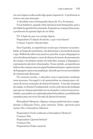 CADÊ O BRINCAR?

115

em seus lugares acaba sendo algo quase impossível. A professora se
irritou com essa interação.
A atividade com os brinquedos durou de 20 a 30 minutos.
Fui ao banheiro, quando voltei não havia mais brinquedos, pois a
atividade da apostila fora retomada. Enquanto as crianças brincavam,
a professora foi apontar lápis de cor delas.
P2: A lição de casa vou corrigir depois.
Pesquisadora: E depois do lanche, o que vocês fazem?
Criança: A gente volta pra lição.
Para Vygotsky, as experiências sociais que o homem vai acumulando, ao longo de sua história, vão determinar o seu modo de pensar
e agir. Reﬂetindo sobre essa assertiva, percebe-se que a linguagem se
torna fundamental para o curso de desenvolvimento do pensamento
da criança e do próprio caráter do indivíduo, porque a linguagem e
o pensamento são inter-relacionados. Nesse sentido, as experiências
lúdicas das crianças exercem papel fundamental para o aparecimento
da linguagem e para a sua ampliação, fazendo que novas necessidades
de comunicação ﬂoresçam.
No contexto escolar, o educador exerce importante mediação
nesse processo. Seu papel é o de potencializar as crianças para o alcance de níveis avançados de desenvolvimento. Uma das situações
do campo, no Ensino Fundamental, revela a relevância da mediação
para que as crianças aprendam novas situações e criem novas necessidades, que podem ser exploradas pelas brincadeiras, possibilitando
caminhos para um nível elevado de desenvolvimento.
Brincadeira Odontecá: Algumas crianças preferiram ﬁcar comigo,
durante a Educação Física, para conversar. Então, aproveitei para
ensinar-lhes a brincadeira Odontecá:
Pesquisadora: Vocês conhecem a brincadeira Odontecá?
Crianças: Não.
Pesquisadora: Querem brincar?
Crianças: Sim.
Pesquisadora: Então vamos lá.

 