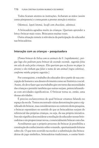 116

FLÁVIA CRISTINA OLIVEIRA MURBACH DE BARROS

Todos ﬁcaram atentos às instruções, fecharam as mãos (assim
como pimponeta) e começaram a prestar atenção à música:
Odontecá, lepeti letomá, lecafé com chocolate, odontecá.
A brincadeira agradou muito às crianças. Queriam aprender a
letra e brincar mais vezes. Brincamos muitas vezes.
Outra situação remete à relevância da participação do educador
nas brincadeiras.

Interação com as crianças – pesquisadora
[Fomos brincar de Selva com os animais da S. (rapidamente), porque logo eles pediram para brincar de esconde-esconde, sugestão feita
em sala de aula pelas crianças. Eles queriam que eu ﬁcasse no pique (a
árvore) e eles tinham que falar o nome de um animal (regra coletiva),
conforme minha própria sugestão.]
Por conseguinte, o trabalho do educador deve partir de sua concepção de homem e seu desenvolvimento como ser histórico e social.
Assim, ele deve fazer que seu trabalho gire em torno das necessidades
das crianças e permitir também que outras surjam, potencializandoas com atividades signiﬁcativas. O brincar torna-se, então, uma
dessas atividades.
É preciso esclarecermos de qual brincar estamos falando no
espaço da escola. Temos encontrado várias denominações para o signiﬁcado do brincar, mas consideraremos no contexto desta pesquisa,
o brincar espontâneo no sentido de que as brincadeiras surjam do
referencial das próprias crianças, ou seja, da sua própria iniciativa.
Isso não signiﬁca desconsiderar a mediação do educador nessas brincadeiras e em proporcionar novas, e essencialmente brincar com elas.
Acreditamos que o próprio processo do brincar já possibilita a
construção do conhecimento sobre o mundo, oportunizando leituras
sobre ele. O que tem ocorrido na escola é a substituição das brincadeiras de jogo simbólico, brincadeiras tradicionais, o contar histó-

 