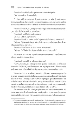 118

FLÁVIA CRISTINA OLIVEIRA MURBACH DE BARROS

Pesquisadora: Você acha que vamos brincar depois?
Não respondeu, ﬁcou calada.
A criança C., transferida de outra escola, ou seja, de outro contexto, manifesta claramente, nessa outra passagem, o quanto sente a
ausência das brincadeiras e demais experiências lúdicas que realizava.
Pesquisadora: Oi, C., sempre venho aqui conversar com as crianças, falar de brincadeiras. (sorrisos)
Pesquisadora: Onde você morava?
Criança C: Em Jaguariúva.
Pesquisadora: E lá como era? O que vocês faziam lá na escola?
Criança C: A gente fazia letra, brincava com brinquedos, desenhava aranha na parede...
Pesquisadora: Todos os dias vocês brincavam?
Criança C: Todo dia. A gente brincava no intervalo.6
Num outro momento, a professora conversou sobre a aluna nova
e fez o seguinte comentário:
Pesquisadora: A C. se adaptou à escola?
P2: Ai, menina, ela falou pra mim que na escola dela só brincava
e cantava. Nossa! Que diferença de um lugar pro outro. Ela não sabe
as letras, mas, olha, ela é inteligente, menina, faz as coisas e tal.
Nesse trecho, a professora revela, além da sua concepção de
criança, a sua concepção de brincar, desconsiderando a relevância da
atividade para a criança. Demonstra indignação, quando a menina faz
referências ao brincar e à música, e o quanto realizava essa atividade
na outra escola em que estudava. A professora expõe sua preocupação
na alfabetização, sublinhando que ela não sabe as letras.
As necessidades das crianças precisam ser levadas em conta, no
espaço escolar, lembrando que sua função é criar também novas
necessidades para elas. Para que esse processo seja realizado, inicial6 Segundo a nova aluna, a escola onde estudava, tinha intervalos que eram oportunizados para brincar, ao contrário da escola de Educação Infantil pesquisada,
que o horário do intervalo é reservado somente para o almoço das crianças.

 