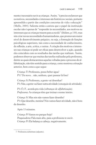CADÊ O BRINCAR?

119

mente é necessário ouvir as crianças. Assim, “é preciso esclarecer que
os motivos, necessidades e interesses são históricos e sociais, portanto
apreendido a partir das condições concretas de vida e educação”
(Mello, 2004). Salienta então a autora que o papel da instituição
escolar não é apenas de “responder às necessidades, aos motivos ou
interesses que as crianças trazem para a escola” (ibidem, p.150), mas
sim criar novas necessidades humanizadoras, que promovam maior
nível de desenvolvimento psíquico, ou seja, a formação de funções
psicológicas superiores, tais como a necessidade de conhecimento,
de reﬂexão, a arte, a ética, e outras. A criação dos motivos e interesses nas crianças só pode ser eﬁcaz para desenvolver a ação, quando
eles coincidem com os resultados das tarefas que realizam. Assim,
podemos observar que muitas das tarefas realizadas pela professora,
dentre as quais destacaremos aquelas voltadas para o processo de alfabetização, não têm sentido para a criança, como mostrou a situação
anterior, bem como a que segue:
Criança T: Professora, posso beber água?
P1:7 De novo... não, senhora, quer passear lá fora?
Criança S: Professora, a gente vai desenhar?
P1: Não, a gente vai fazer outra atividade (concepção de atividade).
P1: Ô, F., acorda pra vida (cobranças de alfabetização).
Professora: As crianças têm que treinar o nome inteiro.
Criança S: Mas nós não vamos fazer desenho?
P1: Que desenho, menina! Nós vamos fazer atividade, não é hora
de desenho.
Após 15 minutos.
Criança P: Vamos no parque hoje?
Pesquisadora: Fala mais alto, para a professora te ouvir.
Criança P: Ela balança a cabeça, negativamente.

7 Professora substituta (adjunto).

 