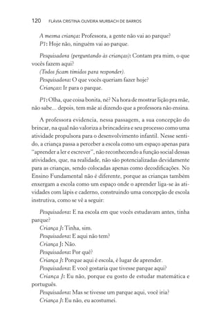 120

FLÁVIA CRISTINA OLIVEIRA MURBACH DE BARROS

A mesma criança: Professora, a gente não vai ao parque?
P1: Hoje não, ninguém vai ao parque.
Pesquisadora (perguntando às crianças): Contam pra mim, o que
vocês fazem aqui?
(Todos ﬁcam tímidos para responder).
Pesquisadora: O que vocês queriam fazer hoje?
Crianças: Ir para o parque.
P1: Olha, que coisa bonita, né? Na hora de mostrar lição pra mãe,
não sabe... depois, tem mãe aí dizendo que a professora não ensina.
A professora evidencia, nessa passagem, a sua concepção do
brincar, na qual não valoriza a brincadeira e seu processo como uma
atividade propulsora para o desenvolvimento infantil. Nesse sentido, a criança passa a perceber a escola como um espaço apenas para
“aprender a ler e escrever”, não reconhecendo a função social dessas
atividades, que, na realidade, não são potencializadas devidamente
para as crianças, sendo colocadas apenas como decodiﬁcações. No
Ensino Fundamental não é diferente, porque as crianças também
enxergam a escola como um espaço onde o aprender liga-se às atividades com lápis e caderno, construindo uma concepção de escola
instrutiva, como se vê a seguir:
Pesquisadora: E na escola em que vocês estudavam antes, tinha
parque?
Criança J: Tinha, sim.
Pesquisadora: E aqui não tem?
Criança J: Não.
Pesquisadora: Por quê?
Criança J: Porque aqui é escola, é lugar de aprender.
Pesquisadora: E você gostaria que tivesse parque aqui?
Criança J: Eu não, porque eu gosto de estudar matemática e
português.
Pesquisadora: Mas se tivesse um parque aqui, você iria?
Criança J: Eu não, eu acostumei.

 