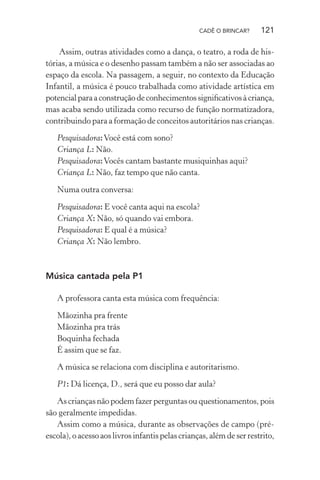CADÊ O BRINCAR?

121

Assim, outras atividades como a dança, o teatro, a roda de histórias, a música e o desenho passam também a não ser associadas ao
espaço da escola. Na passagem, a seguir, no contexto da Educação
Infantil, a música é pouco trabalhada como atividade artística em
potencial para a construção de conhecimentos signiﬁcativos à criança,
mas acaba sendo utilizada como recurso de função normatizadora,
contribuindo para a formação de conceitos autoritários nas crianças.
Pesquisadora: Você está com sono?
Criança L: Não.
Pesquisadora: Vocês cantam bastante musiquinhas aqui?
Criança L: Não, faz tempo que não canta.
Numa outra conversa:
Pesquisadora: E você canta aqui na escola?
Criança X: Não, só quando vai embora.
Pesquisadora: E qual é a música?
Criança X: Não lembro.

Música cantada pela P1
A professora canta esta música com frequência:
Mãozinha pra frente
Mãozinha pra trás
Boquinha fechada
É assim que se faz.
A música se relaciona com disciplina e autoritarismo.
P1: Dá licença, D., será que eu posso dar aula?
As crianças não podem fazer perguntas ou questionamentos, pois
são geralmente impedidas.
Assim como a música, durante as observações de campo (préescola), o acesso aos livros infantis pelas crianças, além de ser restrito,

 