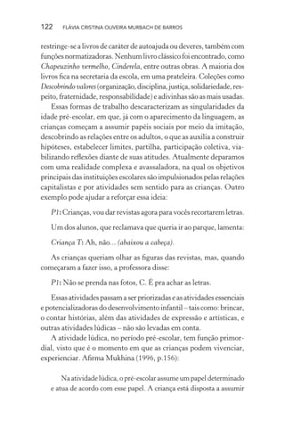 122

FLÁVIA CRISTINA OLIVEIRA MURBACH DE BARROS

restringe-se a livros de caráter de autoajuda ou deveres, também com
funções normatizadoras. Nenhum livro clássico foi encontrado, como
Chapeuzinho vermelho, Cinderela, entre outras obras. A maioria dos
livros ﬁca na secretaria da escola, em uma prateleira. Coleções como
Descobrindo valores (organização, disciplina, justiça, solidariedade, respeito, fraternidade, responsabilidade) e adivinhas são as mais usadas.
Essas formas de trabalho descaracterizam as singularidades da
idade pré-escolar, em que, já com o aparecimento da linguagem, as
crianças começam a assumir papéis sociais por meio da imitação,
descobrindo as relações entre os adultos, o que as auxilia a construir
hipóteses, estabelecer limites, partilha, participação coletiva, viabilizando reﬂexões diante de suas atitudes. Atualmente deparamos
com uma realidade complexa e avassaladora, na qual os objetivos
principais das instituições escolares são impulsionados pelas relações
capitalistas e por atividades sem sentido para as crianças. Outro
exemplo pode ajudar a reforçar essa ideia:
P1: Crianças, vou dar revistas agora para vocês recortarem letras.
Um dos alunos, que reclamava que queria ir ao parque, lamenta:
Criança T: Ah, não... (abaixou a cabeça).
As crianças queriam olhar as ﬁguras das revistas, mas, quando
começaram a fazer isso, a professora disse:
P1: Não se prenda nas fotos, C. É pra achar as letras.
Essas atividades passam a ser priorizadas e as atividades essenciais
e potencializadoras do desenvolvimento infantil – tais como: brincar,
o contar histórias, além das atividades de expressão e artísticas, e
outras atividades lúdicas – não são levadas em conta.
A atividade lúdica, no período pré-escolar, tem função primordial, visto que é o momento em que as crianças podem vivenciar,
experienciar. Aﬁrma Mukhina (1996, p.156):
Na atividade lúdica, o pré-escolar assume um papel determinado
e atua de acordo com esse papel. A criança está disposta a assumir

 