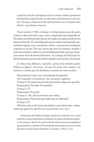 CADÊ O BRINCAR?

123

o papel de uma fera selvagem ou de um cavalo, embora geralmente
desempenhe o papel da mãe, da educadora, do motorista ou do aviador. No jogo a criança descobre pela primeira vez as relações entre
adultos, seus direitos e deveres.

Para Leontiev (1988), o brincar é o elemento por meio do qual a
criança se liga com tudo o que a cerca, ampliando suas experiências.
Ela adota um determinado tipo de atividade em cada período de seu
desenvolvimento. É a atividade pela qual a criança mais aprende, permitindo a ligação com o mundo da cultura, o que provoca mudanças
cognitivas e sociais. Por isso, temos que ouvir as crianças, atender a
suas necessidades e observar sua atividade principal, para que alcancem maior nível de desenvolvimento. As crianças da Educação Infantil mostram aos seus educadores quando certa tarefa as incomoda:
[A aluna nova folheava a apostila, parecia não entender aquilo.
Olhava as ﬁguras, observava, até que ela achou uma aranha e me
mostrou (a aranha que ela desenhava na parede da outra escola).]
Pesquisadora: O que você está achando da apostila?
Não respondeu com palavras, mas com gestos negativos.
Criança C: Eu não gostei da mão (mostrando a ﬁgura da apostila).
Pesquisadora: Da mão? Da apostila?
Criança C: É.
Pesquisadora: Por quê?
Criança C: Ah, não sei (mostrou suas mãos).
Pesquisadora: Você acha que tinha que ser diferente?
Criança C: É.
(Mostrou como se ela tivesse desenhado a sua própria mão, comparando que aquela da apostila não era parecida com a sua.)
Chamamos atividade principal aquela em conexão com a qual
ocorrem as mais importantes mudanças no desenvolvimento psíquico da criança e dentro da qual se desenvolvem processos psíquicos
que preparam o caminho de transição da criança para um novo e mais
elevado nível de desenvolvimento. (Leontiev, 1988, p.122)

 