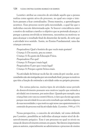 124

FLÁVIA CRISTINA OLIVEIRA MURBACH DE BARROS

Leontiev atribui ao conceito de atividade aquilo que a pessoa
realiza como agente ativa do processo, no qual seu corpo e intelecto passam a ﬁcar centralizados. Dessa maneira, a aprendizagem
acontece. Esse processo ocorre pela necessidade, a qual faz que o
indivíduo execute determinada ação. Se houver coincidência entre
o motivo de realizar a tarefa e o objetivo que se pretende alcançar, é
porque a pessoa envolvida se interessou, necessitou ou motivou-se
para alcançar o resultado ﬁnal do desenrolar da tarefa, de sorte que
a atividade teve sentido. Assim, no Ensino Fundamental, uma das
crianças conversa:
Pesquisadora: Qual o horário de que vocês mais gostam?
Criança I: Do recreio, pra eu comer.
Criança S: Eu gosto da Educação Física.
Pesquisadora: Por quê?
Criança S: Porque é mais legal.
Pesquisadora: E por que é mais legal?
Criança S: Porque a gente brinca mais.
Na atividade do brincar ou do faz-de-conta do pré-escolar, as necessidades não são instigadas por um resultado ﬁnal, porque os motivos
que têm a função de estimular a atividade estão no próprio processo.
Em outras palavras, muitos tipos de atividades nesse período
do desenvolvimento possuem seus motivos (aquilo que estimula a
atividade) em si mesmos, por assim dizer. Quando por exemplo, uma
criança bate com vara ou constrói blocos, é claro que ela não age assim
porque essa atividade leva a um certo resultado que satisfaz a alguma
de suas necessidades; o que motiva a agir nesse caso aparentemente é o
conteúdo do processo real da atividade dada. (Leontiev, 1988, p.119)

Nessa perspectiva, o conceito de atividade, tal como deﬁnido
por Leontiev, possibilita ao indivíduo alcançar maior nível de desenvolvimento psíquico. Esse é um processo no qual os níveis ou
zonas de desenvolvimento entram em pauta. São fatores importantes
para os autores, especialmente ao adentrarmos o processo de ensino

 