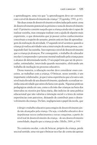CADÊ O BRINCAR?

125

e aprendizagem, uma vez que “a aprendizagem deve ser coerente
com o nível de desenvolvimento da criança” (Vygotsky, 1991, p.41).
São duas zonas de desenvolvimento evidenciadas pelo autor: zona
de desenvolvimento potencial ou próximo e zona de desenvolvimento
real. O primeiro consiste naquilo que a criança ainda não é capaz de
realizar sozinha, mas consegue realizar com a ajuda de alguém mais
experiente, o que demonstra que já possui certos conhecimentos
conceituais a respeito do assunto, porém está em fase de aprendizagem da realização da atividade. O segundo nível acontece quando a
criança já realiza atividades sem a intervenção de outra pessoa, conseguindo fazê-las sozinha. Isso expressa o nível de desenvolvimento
que a criança já alcançou. Por conseguinte, o trabalho do educador
escolar é compreender o processo mental realizado pela criança para
o alcance de determinada tarefa. O seu papel tem que ser de provocador, estimulador, intervindo quando necessário, efetivando um
trabalho de mediação no processo educativo.
Dessa maneira, a educação escolar deve considerar esses conceitos, ao trabalhar com a criança. O brincar, nesse sentido, é um
importante colaborador, já que é uma experiência que a levará a um
nível mais elevado de seu desenvolvimento, ajudando-a a realizar sozinha uma atividade que antes ela fazia com ajuda. Algumas práticas
pedagógicas ainda em uso, como a divisão das crianças na hora dos
intervalos ou recreios por faixa etária, dão indícios de uma política
educacional que não valoriza a interação social e a troca de outras
experiências com parceiros, deixando de contribuir para o desenvolvimento da criança. De fato, negligenciam o papel da escola, que
é dirigir o trabalho educativo para estágios de desenvolvimento ainda não alcançados pela criança. Ou seja, o trabalho educativo deve
impulsionar novos conhecimentos e novas conquistas, a partir do
nível real de desenvolvimento da criança – de seu desenvolvimento
consolidado, daquilo que a criança já sabe. (Mello, 2004, p.144)

No contexto escolar, o ato de brincar, próprio da criança, perde
seu real sentido, uma vez que o brincar ou o faz-de-conta são apenas

 