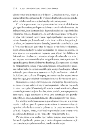 126

FLÁVIA CRISTINA OLIVEIRA MURBACH DE BARROS

vistos como um instrumento didático. Conceitos morais, éticos e
principalmente o antecipar do processo de alfabetização são conduzidos pela brincadeira, então dirigida sistematicamente.
O brincar passa a ser empregado como instrumento de informação e perde sua função de potencializar as qualidades humanas. As
brincadeiras, aqui destacando as de papéis sociais ou jogo simbólico
(brincar de boneca, de carrinho...) e as tradicionais (pular corda, amarelinha, entre outras), exercem um papel signiﬁcativo, no desenvolvimento das crianças, levando-as à vivência de conﬂitos, à organização
de ideias, ao desenvolvimento das relações sociais, contribuindo para
a formação de novos conceitos essenciais a sua formação humana.
Com a tomada das brincadeiras dirigidas no espaço da escola, ou
seja, aquelas que o professor organiza para algum ﬁm didático, as
brincadeiras citadas anteriormente vão perdendo cada vez mais o
seu espaço, sendo consideradas insigniﬁcantes para o processo de
aprendizagem e desenvolvimento da criança. Esse processo interfere
na própria forma como a criança constrói seus conceitos sobre as coisas. A formação de conceitos está ligada ao signiﬁcado que a palavra
vai tendo, gradativamente, com sua evolução mediante o contato do
indivíduo com a cultura. Uma pequena ressalva sobre a questão merece destaque, para melhor compreendermos a discussão em pauta.
Inicialmente, com o aparecimento da linguagem e da consciência,
a criança começa a atribuir signiﬁcados gerais às palavras, por ainda
ter uma percepção difusa do signiﬁcado de uma determinada palavra
e sua relação com o objeto. Realiza, nesse período, um agrupamento
sem regras, o que aos poucos a leva a uma construção dos pseudoconceitos, os quais, na realidade, são ideias gerais sobre as coisas.
Os adultos também constroem pseudoconceitos, no seu pensamento cotidiano, pois frequentemente não se tem o conhecimento
aprofundado de determinada palavra ou de certo instrumento da
cultura. Surgem, então, os conceitos potenciais que atuam como
possibilidade de levar até ao “conceito” propriamente dito.
Para a criança, esse ainda é o período de simples associação da palavra e do signiﬁcado, porém que já está muito próximo à construção
dos conceitos propriamente ditos, tendo em vista que

 