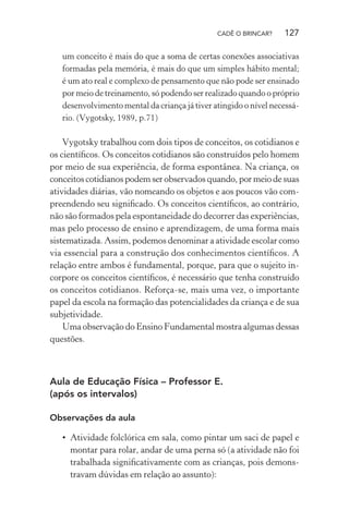 CADÊ O BRINCAR?

127

um conceito é mais do que a soma de certas conexões associativas
formadas pela memória, é mais do que um simples hábito mental;
é um ato real e complexo de pensamento que não pode ser ensinado
por meio de treinamento, só podendo ser realizado quando o próprio
desenvolvimento mental da criança já tiver atingido o nível necessário. (Vygotsky, 1989, p.71)

Vygotsky trabalhou com dois tipos de conceitos, os cotidianos e
os cientíﬁcos. Os conceitos cotidianos são construídos pelo homem
por meio de sua experiência, de forma espontânea. Na criança, os
conceitos cotidianos podem ser observados quando, por meio de suas
atividades diárias, vão nomeando os objetos e aos poucos vão compreendendo seu signiﬁcado. Os conceitos cientíﬁcos, ao contrário,
não são formados pela espontaneidade do decorrer das experiências,
mas pelo processo de ensino e aprendizagem, de uma forma mais
sistematizada. Assim, podemos denominar a atividade escolar como
via essencial para a construção dos conhecimentos cientíﬁcos. A
relação entre ambos é fundamental, porque, para que o sujeito incorpore os conceitos cientíﬁcos, é necessário que tenha construído
os conceitos cotidianos. Reforça-se, mais uma vez, o importante
papel da escola na formação das potencialidades da criança e de sua
subjetividade.
Uma observação do Ensino Fundamental mostra algumas dessas
questões.

Aula de Educação Física – Professor E.
(após os intervalos)
Observações da aula

• Atividade folclórica em sala, como pintar um saci de papel e
montar para rolar, andar de uma perna só (a atividade não foi
trabalhada signiﬁcativamente com as crianças, pois demonstravam dúvidas em relação ao assunto):

 