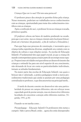 128

FLÁVIA CRISTINA OLIVEIRA MURBACH DE BARROS

Criança: Que cor é o saci? Ele tem uma perna só?
O professor pouco deu atenção às questões feitas pela criança.
Nesse momento, poderiam ser trabalhados novos conhecimentos
com as crianças, oportunidade para tratar dos conhecimentos cientíﬁcos com as crianças.
Após a confecção do saci, o professor levou as crianças à escada,
próxima à quadra.
[O professor colocou um banco de madeira pendurado na escada,
para que o saci caísse, mas as crianças criaram outro local para brincar:
foram até o barranco (do gramado), a ﬁm de realizar a brincadeira.]
Para que haja esse processo de construção, é necessário que a
criança tenha experiências diversas, ampliando seu contato com os
objetos da cultura e suas relações sociais. As escolas de Educação
Infantil e Fundamental têm aqui papel crucial, já que a criança do
mundo contemporâneo passa a maior parte do seu tempo nesse espaço. Proporcionar atividades enriquecedoras ao desenvolvimento das
crianças e estimulá-las para um nível superior de seu crescimento,
não deixando de levar em conta as particularidades individuais,
tornam-se atitudes fundamentais.
Na maior parte das escolas de Educação Infantil, nas quais o
brincar não é valorizado, a prática pedagógica tende a meros procedimentos tradicionais que ainda se pautam por uma pedagogia
centralizada no professor, o que descaracteriza sua principal tarefa...
A tarefa do docente consiste em desenvolver não uma particularidade de pensar em campos diferentes; não em reforçar nossa
capacidade geral de prestar atenção, mas em desenvolver diferentes
faculdades de concentrar a atenção sobre diferentes matérias. (Vigotsky, 1991, p.38)

Fixando-se em tarefas como...
Psicopedagoga – Educação Infantil: Os professores têm metas a
cumprir. Sabe o prova Brasil, então... agora eles estão desesperados

 