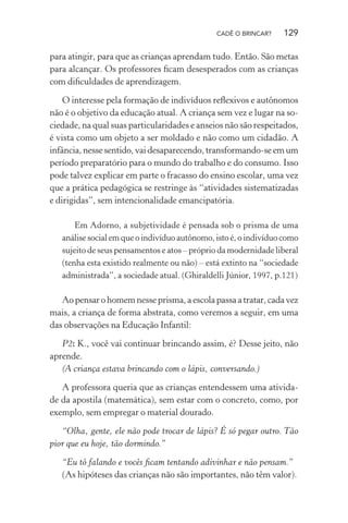 CADÊ O BRINCAR?

129

para atingir, para que as crianças aprendam tudo. Então. São metas
para alcançar. Os professores ﬁcam desesperados com as crianças
com diﬁculdades de aprendizagem.
O interesse pela formação de indivíduos reﬂexivos e autônomos
não é o objetivo da educação atual. A criança sem vez e lugar na sociedade, na qual suas particularidades e anseios não são respeitados,
é vista como um objeto a ser moldado e não como um cidadão. A
infância, nesse sentido, vai desaparecendo, transformando-se em um
período preparatório para o mundo do trabalho e do consumo. Isso
pode talvez explicar em parte o fracasso do ensino escolar, uma vez
que a prática pedagógica se restringe às “atividades sistematizadas
e dirigidas”, sem intencionalidade emancipatória.
Em Adorno, a subjetividade é pensada sob o prisma de uma
análise social em que o indivíduo autônomo, isto é, o indivíduo como
sujeito de seus pensamentos e atos – próprio da modernidade liberal
(tenha esta existido realmente ou não) – está extinto na “sociedade
administrada”, a sociedade atual. (Ghiraldelli Júnior, 1997, p.121)

Ao pensar o homem nesse prisma, a escola passa a tratar, cada vez
mais, a criança de forma abstrata, como veremos a seguir, em uma
das observações na Educação Infantil:
P2: K., você vai continuar brincando assim, é? Desse jeito, não
aprende.
(A criança estava brincando com o lápis, conversando.)
A professora queria que as crianças entendessem uma atividade da apostila (matemática), sem estar com o concreto, como, por
exemplo, sem empregar o material dourado.
“Olha, gente, ele não pode trocar de lápis? É só pegar outro. Tão
pior que eu hoje, tão dormindo.”
“Eu tô falando e vocês ﬁcam tentando adivinhar e não pensam.”
(As hipóteses das crianças não são importantes, não têm valor).

 