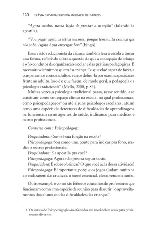 130

FLÁVIA CRISTINA OLIVEIRA MURBACH DE BARROS

“Agora acabou nossa lição de prestar a atenção” (falando da
apostila).
“Vou pegar agora as letras maiores, porque tem muita criança que
não sabe. Agora é pra enxergar bem” (bingo).
Essa visão reducionista da criança também leva a escola a tomar
essa forma, reﬂetindo sobre a questão de que a concepção de criança
é o ﬁo condutor da organização escolar e das práticas pedagógicas. É
necessário deﬁnirmos quem é a criança: “o que ela é capaz de fazer, a
compararmos com os adultos, vamos deﬁni-la por suas incapacidades
frente ao adulto. Isso é o que fazem, de modo geral, a pedagogia e a
psicologia tradicionais” (Mello, 2000, p.84).
Muitas vezes, a psicologia tradicional passa, nesse sentido, a se
constituir como um espaço clínico na escola, no qual proﬁssionais,
como psicopedagogos8 ou até alguns psicólogos escolares, atuam
como uma espécie de detectores de diﬁculdades de aprendizagens
ou funcionam como agentes de saúde, indicando para médicos e
outros proﬁssionais.
Conversa com a Psicopedagoga:
Pesquisadora: Como é sua função na escola?
Psicopedagoga: Sou como uma ponte para indicar pra fono, médico e outros proﬁssionais.
Pesquisadora: E a apostila pra você?
Psicopedagoga: Agora não precisa seguir tanto.
Pesquisadora: E sobre o brincar? O que você acha dessa atividade?
Psicopedagoga: É importante, porque os jogos ajudam muito na
aprendizagem das crianças, o jogo é essencial, eles aprendem muito.
Outro exemplo é como são feitos os conselhos de professores que
funcionam como uma espécie de reunião para discutir “o aproveitamentos dos alunos ou das diﬁculdades das crianças”.

8 Os cursos de Psicopedagogia são oferecidos em nível de lato sensu para proﬁssionais diversos.

 