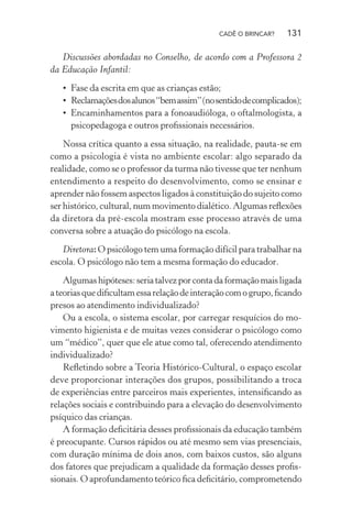 CADÊ O BRINCAR?

131

Discussões abordadas no Conselho, de acordo com a Professora 2
da Educação Infantil:
• Fase da escrita em que as crianças estão;
• Reclamações dos alunos “bem assim” (no sentido de complicados);
• Encaminhamentos para a fonoaudióloga, o oftalmologista, a
psicopedagoga e outros proﬁssionais necessários.
Nossa crítica quanto a essa situação, na realidade, pauta-se em
como a psicologia é vista no ambiente escolar: algo separado da
realidade, como se o professor da turma não tivesse que ter nenhum
entendimento a respeito do desenvolvimento, como se ensinar e
aprender não fossem aspectos ligados à constituição do sujeito como
ser histórico, cultural, num movimento dialético. Algumas reﬂexões
da diretora da pré-escola mostram esse processo através de uma
conversa sobre a atuação do psicólogo na escola.
Diretora: O psicólogo tem uma formação difícil para trabalhar na
escola. O psicólogo não tem a mesma formação do educador.
Algumas hipóteses: seria talvez por conta da formação mais ligada
a teorias que diﬁcultam essa relação de interação com o grupo, ﬁcando
presos ao atendimento individualizado?
Ou a escola, o sistema escolar, por carregar resquícios do movimento higienista e de muitas vezes considerar o psicólogo como
um “médico”, quer que ele atue como tal, oferecendo atendimento
individualizado?
Reﬂetindo sobre a Teoria Histórico-Cultural, o espaço escolar
deve proporcionar interações dos grupos, possibilitando a troca
de experiências entre parceiros mais experientes, intensiﬁcando as
relações sociais e contribuindo para a elevação do desenvolvimento
psíquico das crianças.
A formação deﬁcitária desses proﬁssionais da educação também
é preocupante. Cursos rápidos ou até mesmo sem vias presenciais,
com duração mínima de dois anos, com baixos custos, são alguns
dos fatores que prejudicam a qualidade da formação desses proﬁssionais. O aprofundamento teórico ﬁca deﬁcitário, comprometendo

 