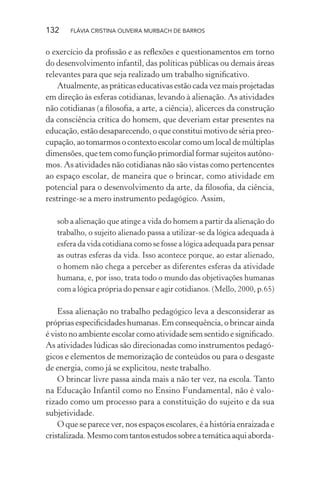 132

FLÁVIA CRISTINA OLIVEIRA MURBACH DE BARROS

o exercício da proﬁssão e as reﬂexões e questionamentos em torno
do desenvolvimento infantil, das políticas públicas ou demais áreas
relevantes para que seja realizado um trabalho signiﬁcativo.
Atualmente, as práticas educativas estão cada vez mais projetadas
em direção às esferas cotidianas, levando à alienação. As atividades
não cotidianas (a ﬁlosoﬁa, a arte, a ciência), alicerces da construção
da consciência crítica do homem, que deveriam estar presentes na
educação, estão desaparecendo, o que constitui motivo de séria preocupação, ao tomarmos o contexto escolar como um local de múltiplas
dimensões, que tem como função primordial formar sujeitos autônomos. As atividades não cotidianas não são vistas como pertencentes
ao espaço escolar, de maneira que o brincar, como atividade em
potencial para o desenvolvimento da arte, da ﬁlosoﬁa, da ciência,
restringe-se a mero instrumento pedagógico. Assim,
sob a alienação que atinge a vida do homem a partir da alienação do
trabalho, o sujeito alienado passa a utilizar-se da lógica adequada à
esfera da vida cotidiana como se fosse a lógica adequada para pensar
as outras esferas da vida. Isso acontece porque, ao estar alienado,
o homem não chega a perceber as diferentes esferas da atividade
humana, e, por isso, trata todo o mundo das objetivações humanas
com a lógica própria do pensar e agir cotidianos. (Mello, 2000, p.65)

Essa alienação no trabalho pedagógico leva a desconsiderar as
próprias especiﬁcidades humanas. Em consequência, o brincar ainda
é visto no ambiente escolar como atividade sem sentido e signiﬁcado.
As atividades lúdicas são direcionadas como instrumentos pedagógicos e elementos de memorização de conteúdos ou para o desgaste
de energia, como já se explicitou, neste trabalho.
O brincar livre passa ainda mais a não ter vez, na escola. Tanto
na Educação Infantil como no Ensino Fundamental, não é valorizado como um processo para a constituição do sujeito e da sua
subjetividade.
O que se parece ver, nos espaços escolares, é a história enraizada e
cristalizada. Mesmo com tantos estudos sobre a temática aqui aborda-

 