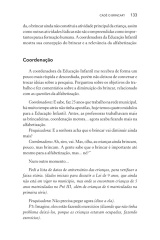 CADÊ O BRINCAR?

133

da, o brincar ainda não constitui a atividade principal da criança, assim
como outras atividades lúdicas não são compreendidas como importantes para a formação humana. A coordenadora da Educação Infantil
mostra sua concepção do brincar e a relevância da alfabetização:

Coordenação
A coordenadora da Educação Infantil me recebeu de forma um
pouco mais ríspida e desconﬁada, porém não deixou de conversar e
trocar ideias sobre a pesquisa. Perguntou sobre os objetivos do trabalho e fez comentários sobre a diminuição do brincar, relacionado
com as questões da alfabetização.
Coordenadora: E sabe, faz 25 anos que trabalho na rede municipal,
há muito tempo atrás não tinha apostilas, hoje temos quatro módulos
para a Educação Infantil. Antes, as professoras trabalhavam mais
as brincadeiras, coordenação motora... agora acaba ﬁcando mais na
alfabetização.
Pesquisadora: E a senhora acha que o brincar vai diminuir ainda
mais?
Coordenadora: Ah, sim, vai. Mas, olha, as crianças ainda brincam,
pouco, mas brincam. A gente sabe que o brincar é importante até
mesmo para a alfabetização, mas... né?”
Num outro momento...
Pedi a lista de datas de aniversários das crianças, para veriﬁcar a
faixa etária. (dados iniciais para discutir a Lei de 9 anos, que ainda
não está em vigor no município, mas onde se encontram crianças de 5
anos matriculadas no Pré III, além de crianças de 6 matriculadas na
primeira série).
Pesquisadora: Não precisa pegar agora (disse a ela).
P1: Imagine, eles estão fazendo exercícios (dizendo que não tinha
problema deixá-los, porque as crianças estavam ocupadas, fazendo
exercícios).

 