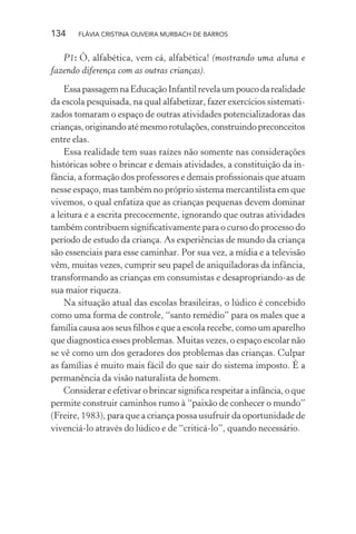 134

FLÁVIA CRISTINA OLIVEIRA MURBACH DE BARROS

P1: Ô, alfabética, vem cá, alfabética! (mostrando uma aluna e
fazendo diferença com as outras crianças).
Essa passagem na Educação Infantil revela um pouco da realidade
da escola pesquisada, na qual alfabetizar, fazer exercícios sistematizados tomaram o espaço de outras atividades potencializadoras das
crianças, originando até mesmo rotulações, construindo preconceitos
entre elas.
Essa realidade tem suas raízes não somente nas considerações
históricas sobre o brincar e demais atividades, a constituição da infância, a formação dos professores e demais proﬁssionais que atuam
nesse espaço, mas também no próprio sistema mercantilista em que
vivemos, o qual enfatiza que as crianças pequenas devem dominar
a leitura e a escrita precocemente, ignorando que outras atividades
também contribuem signiﬁcativamente para o curso do processo do
período de estudo da criança. As experiências de mundo da criança
são essenciais para esse caminhar. Por sua vez, a mídia e a televisão
vêm, muitas vezes, cumprir seu papel de aniquiladoras da infância,
transformando as crianças em consumistas e desapropriando-as de
sua maior riqueza.
Na situação atual das escolas brasileiras, o lúdico é concebido
como uma forma de controle, “santo remédio” para os males que a
família causa aos seus ﬁlhos e que a escola recebe, como um aparelho
que diagnostica esses problemas. Muitas vezes, o espaço escolar não
se vê como um dos geradores dos problemas das crianças. Culpar
as famílias é muito mais fácil do que sair do sistema imposto. É a
permanência da visão naturalista de homem.
Considerar e efetivar o brincar signiﬁca respeitar a infância, o que
permite construir caminhos rumo à “paixão de conhecer o mundo”
(Freire, 1983), para que a criança possa usufruir da oportunidade de
vivenciá-lo através do lúdico e de “criticá-lo”, quando necessário.

 