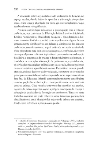 136

FLÁVIA CRISTINA OLIVEIRA MURBACH DE BARROS

A discussão sobre alguns fatores delimitadores do brincar, no
espaço escolar, dando ênfase às apostilas e à formação dos professores, é um tema já abordado por mim, em outros trabalhos,1 aqui
recebendo uma ressigniﬁcação.
No intuito de instigar ainda mais a preocupação com a redução
do brincar, nos contextos da Educação Infantil e séries iniciais do
Ensino Fundamental (foco desta pesquisa), considerando o homem como ser histórico e social, tento aqui levantar alguns fatores
extremamente signiﬁcativos, em relação à diminuição dos espaços
do brincar, na esfera escolar, a qual está cada vez mais servindo de
mola propulsora para os interesses do capital. Dentre eles, merecem
destaque algumas reformas legislativas2 que envolvem a educação
brasileira, a concepção de criança e desenvolvimento do homem, a
qualidade de educação, a formação de professores e, especialmente,
as atividades pedagógicas utilizadas em sala de aula, de que podemos
destacar o sistema apostilado de ensino. Este último merece grande
atenção, pois no decorrer da investigação, constatou-se ser um dos
principais desmanteladores do espaço do brincar, especialmente na
fase ﬁnal da Educação Infantil, como um instrumento contribuinte
da antecipação da escolarização e, consequentemente, uma violência
contra a criança. Cabe ressaltar que o uso das apostilas, nas escolas,
decorre de outros aspectos, como a própria concepção de criança e
educação de qualidade e da formação dos professores. Tenta-se, neste
trabalho, costurar um texto reﬂexivo sobre tais eixos, para melhor
visualizarmos a atual situação dos espaços do brincar em questão,
tendo como referência a pesquisa em pauta.

1 Trabalho de conclusão de curso de Graduação em Pedagogia (2003), Trabalho
completo – Congresso Internacional de Psicologia – Maringá 2007, resenha
crítica – Jornal de São José do Rio Preto – Brado Informativo (aprovado e publicado em julho de 2008).
2 Um capítulo exclusivo sobre essa questão foi redigido, em razão da sua grande
relevância para a discussão.

 