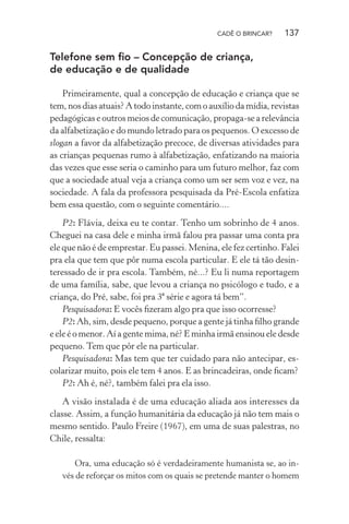 CADÊ O BRINCAR?

137

Telefone sem ﬁo – Concepção de criança,
de educação e de qualidade
Primeiramente, qual a concepção de educação e criança que se
tem, nos dias atuais? A todo instante, com o auxílio da mídia, revistas
pedagógicas e outros meios de comunicação, propaga-se a relevância
da alfabetização e do mundo letrado para os pequenos. O excesso de
slogan a favor da alfabetização precoce, de diversas atividades para
as crianças pequenas rumo à alfabetização, enfatizando na maioria
das vezes que esse seria o caminho para um futuro melhor, faz com
que a sociedade atual veja a criança como um ser sem voz e vez, na
sociedade. A fala da professora pesquisada da Pré-Escola enfatiza
bem essa questão, com o seguinte comentário....
P2: Flávia, deixa eu te contar. Tenho um sobrinho de 4 anos.
Cheguei na casa dele e minha irmã falou pra passar uma conta pra
ele que não é de emprestar. Eu passei. Menina, ele fez certinho. Falei
pra ela que tem que pôr numa escola particular. E ele tá tão desinteressado de ir pra escola. Também, né...? Eu li numa reportagem
de uma família, sabe, que levou a criança no psicólogo e tudo, e a
criança, do Pré, sabe, foi pra 3ª série e agora tá bem”.
Pesquisadora: E vocês ﬁzeram algo pra que isso ocorresse?
P2: Ah, sim, desde pequeno, porque a gente já tinha ﬁlho grande
e ele é o menor. Aí a gente mima, né? E minha irmã ensinou ele desde
pequeno. Tem que pôr ele na particular.
Pesquisadora: Mas tem que ter cuidado para não antecipar, escolarizar muito, pois ele tem 4 anos. E as brincadeiras, onde ﬁcam?
P2: Ah é, né?, também falei pra ela isso.
A visão instalada é de uma educação aliada aos interesses da
classe. Assim, a função humanitária da educação já não tem mais o
mesmo sentido. Paulo Freire (1967), em uma de suas palestras, no
Chile, ressalta:
Ora, uma educação só é verdadeiramente humanista se, ao invés de reforçar os mitos com os quais se pretende manter o homem

 
