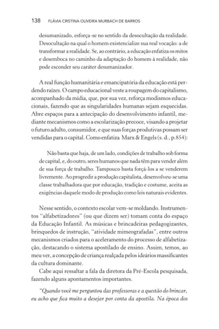 138

FLÁVIA CRISTINA OLIVEIRA MURBACH DE BARROS

desumanizado, esforça-se no sentido da desocultação da realidade.
Desocultação na qual o homem existencialize sua real vocação: a de
transformar a realidade. Se, ao contrário, a educação enfatiza os mitos
e desemboca no caminho da adaptação do homem à realidade, não
pode esconder seu caráter desumanizador.

A real função humanitária e emancipatória da educação está perdendo raízes. O campo educacional veste a roupagem do capitalismo,
acompanhado da mídia, que, por sua vez, reforça modismos educacionais, fazendo que as singularidades humanas sejam esquecidas.
Abre espaços para a antecipação do desenvolvimento infantil, mediante mecanismos como a escolarização precoce, visando a projetar
o futuro adulto, consumidor, e que suas forças produtivas possam ser
vendidas para o capital. Como enfatiza Marx & Engels (s. d., p.854):
Não basta que haja, de um lado, condições de trabalho sob forma
de capital, e, do outro, seres humanos que nada têm para vender além
de sua força de trabalho. Tampouco basta forçá-los a se venderem
livremente. Ao progredir a produção capitalista, desenvolveu-se uma
classe trabalhadora que por educação, tradição e costume, aceita as
exigências daquele modo de produção como leis naturais evidentes.

Nesse sentido, o contexto escolar vem-se moldando. Instrumentos “alfabetizadores” (ou que dizem ser) tomam conta do espaço
da Educação Infantil. As músicas e brincadeiras pedagogizantes,
brinquedos de instrução, “atividade mimeografadas”, entre outros
mecanismos criados para o aceleramento do processo de alfabetização, destacando o sistema apostilado de ensino. Assim, temos, ao
meu ver, a concepção de criança realçada pelos ideários massiﬁcantes
da cultura dominante.
Cabe aqui ressaltar a fala da diretora da Pré-Escola pesquisada,
fazendo alguns apontamentos importantes.
“Quando você me perguntou das professoras e a questão do brincar,
eu acho que ﬁca muito a desejar por conta da apostila. Na época dos

 