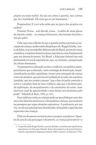 CADÊ O BRINCAR?

139

projetos era muito melhor. Eu não sou contra a apostila, mas a forma
que ela é trabalhada. Ela teria que ser um instrumento.”
Pesquisadora: E você acha então que na época dos projetos era
melhor?
Diretora: Nossa... sem dúvida, nossa... Lembra de umas placas
de trânsito, então... as crianças brincavam, elas traziam bicicleta e
iam pro pátio.
Cabe aqui uma reﬂexão de que a questão política permeia a concepção de criança e acaba sendo dirigida por ela. Reggio Emilia,3 norte da Itália, traz um trabalho diferenciado do Brasil, porém devemos
considerar a trajetória histórica dessa experiência como fundamental
para seu desenvolvimento. No Brasil, a Educação Infantil não está
priorizando a troca de experiências, mas, ao contrário, a perpetuação
da cultura dominante.
Ao pensarmos a educação escolar e a infância, em âmbitos atuais,
percebemos que a educação, como estratégia de dominação, impulsionada pelos moldes capitalistas, trouxe uma concepção de criança
como um produto, que precisa ser moldada de acordo com a política
instalada, que nos remete a pensar “que o fato de poder controlar o
outro é o produto ﬁnal de uma violência, algo que é da destruição,
da exploração, do aniquilamento e do extermínio do outro, num
exercício cruel da agressividade e num desejo sem fronteiras pelo
poder” (Mattioli & Ruiz, 2004, p.114).
Essa violência contra as crianças pode ser percebida por meio dos
atos e das falas dos professores e das próprias crianças, que mostram
na passagem que segue situações repressivas. A professora, por sua
vez, revela seu autoritarismo desenfreado, reforçando a opressão das
expressões das crianças.
[Pedi um documento necessário para a pesquisa à professora. Quando ela saiu da sala para pegar o documento, as crianças pareciam ter-se
3 A experiência de Reggio Emilia, no norte da Itália, é uma das mais signiﬁcativas
experiências em Educação Infantil, dentro da perspectiva da teoria históricocultural, respeitando as linguagens infantis. Sobre o assunto, ver Karolyn (1999).

 