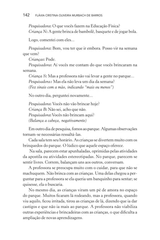 142

FLÁVIA CRISTINA OLIVEIRA MURBACH DE BARROS

Pesquisadora: O que vocês fazem na Educação Física?
Criança N: A gente brinca de bambolê, basquete e de jogar bola.
Logo, comentei com eles...
Pesquisadora: Bom, vou ter que ir embora. Posso vir na semana
que vem?
Crianças: Pode.
Pesquisadora: Aí vocês me contam do que vocês brincaram na
semana.
Criança S: Mas a professora não vai levar a gente no parque...
Pesquisadora: Mas ela não leva um dia da semana?
(Fez sinais com a mão, indicando “mais ou menos”)
No outro dia, perguntei novamente...
Pesquisadora: Vocês não vão brincar hoje?
Criança B: Não sei, acho que não.
Pesquisadora: Vocês não brincam aqui?
(Balança a cabeça, negativamente)
Em outro dia de pesquisa, fomos ao parque. Algumas observações
tornam-se necessárias ressaltá-las.
Cada sala tem seu horário. As crianças se divertem muito com os
brinquedos do parque. O lúdico que aquele espaço oferece.
Na sala, parecem estar apunhaladas, oprimidas pelas atividades
da apostila ou atividades estereotipadas. No parque, parecem se
sentir livres. Correm, balançam uns aos outros, conversam.
A professora se preocupa muito com o cuidar, para que não se
machuquem. Não brinca com as crianças. Uma delas chegou a perguntar para a professora se ela queria um banquinho para sentar; se
quisesse, ela o buscaria.
No mesmo dia, as crianças viram um pé de amora no espaço
do parque. Muitos ﬁcaram lá rodeando, mas a professora, quando
viu aquilo, ﬁcou irritada, tirou as crianças de lá, dizendo que ia dar
castigos e que não ia mais ao parque. A professora não viabiliza
outras experiências e brincadeiras com as crianças, o que diﬁculta a
ampliação de novas aprendizagens.

 