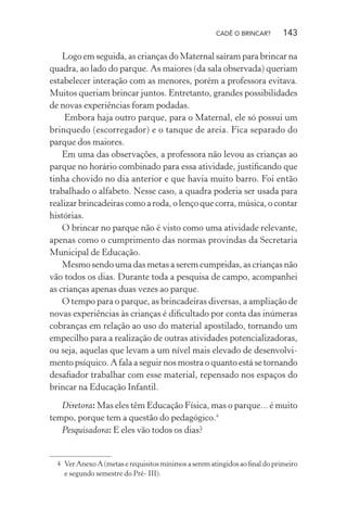 CADÊ O BRINCAR?

143

Logo em seguida, as crianças do Maternal saíram para brincar na
quadra, ao lado do parque. As maiores (da sala observada) queriam
estabelecer interação com as menores, porém a professora evitava.
Muitos queriam brincar juntos. Entretanto, grandes possibilidades
de novas experiências foram podadas.
Embora haja outro parque, para o Maternal, ele só possui um
brinquedo (escorregador) e o tanque de areia. Fica separado do
parque dos maiores.
Em uma das observações, a professora não levou as crianças ao
parque no horário combinado para essa atividade, justiﬁcando que
tinha chovido no dia anterior e que havia muito barro. Foi então
trabalhado o alfabeto. Nesse caso, a quadra poderia ser usada para
realizar brincadeiras como a roda, o lenço que corra, música, o contar
histórias.
O brincar no parque não é visto como uma atividade relevante,
apenas como o cumprimento das normas provindas da Secretaria
Municipal de Educação.
Mesmo sendo uma das metas a serem cumpridas, as crianças não
vão todos os dias. Durante toda a pesquisa de campo, acompanhei
as crianças apenas duas vezes ao parque.
O tempo para o parque, as brincadeiras diversas, a ampliação de
novas experiências às crianças é diﬁcultado por conta das inúmeras
cobranças em relação ao uso do material apostilado, tornando um
empecilho para a realização de outras atividades potencializadoras,
ou seja, aquelas que levam a um nível mais elevado de desenvolvimento psíquico. A fala a seguir nos mostra o quanto está se tornando
desaﬁador trabalhar com esse material, repensado nos espaços do
brincar na Educação Infantil.
Diretora: Mas eles têm Educação Física, mas o parque... é muito
tempo, porque tem a questão do pedagógico.4
Pesquisadora: E eles vão todos os dias?

4 Ver Anexo A (metas e requisitos mínimos a serem atingidos ao ﬁnal do primeiro
e segundo semestre do Pré- III).

 