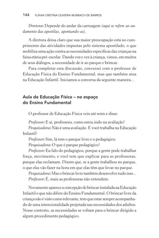 144

FLÁVIA CRISTINA OLIVEIRA MURBACH DE BARROS

Diretora: Depende do andar da carruagem (aqui se refere ao andamento das apostilas, apontando-as).
A diretora deixa claro que sua maior preocupação está no cumprimento das atividades impostas pelo sistema apostilado, o que
mobiliza uma ação contra as necessidades especíﬁcas das crianças na
faixa etária pré-escolar. Dando voz e vez à criança, vimos, em muitos
de seus diálogos, a necessidade de ir ao parque e brincar.
Para completar esta discussão, conversei com o professor de
Educação Física do Ensino Fundamental, mas que também atua
na Educação Infantil. Iniciamos a conversa da seguinte maneira...

Aula de Educação Física – no espaço
do Ensino Fundamental
O professor de Educação Física veio até mim e disse:
Professor: E aí, professora, como estou indo na avaliação?
Pesquisadora: Não é uma avaliação. E você trabalha na Educação
Infantil?
Professor: Sim, lá tem o parque livre e o pedagógico.
Pesquisadora: O que é parque pedagógico?
Professor: Eu falo do pedagógico, porque a gente pode trabalhar
força, movimento, e você tem que explicar para as professoras,
porque elas reclamam. Dizem que, se a gente trabalhou no parque,
o que elas vão fazer na hora em que elas têm que levar no parque.
Pesquisadora: Mas o brincar livre também desenvolve tudo isso...
Professor: É, mais as professoras não entendem.
Novamente aparece a concepção de brincar instalada na Educação
Infantil e que não difere do Ensino Fundamental. O brincar livre da
criança não é visto como relevante, tem que estar sempre acompanhado de uma intencionalidade projetada nas necessidades dos adultos.
Nesse contexto, as necessidades se voltam para o brincar dirigido a
algum procedimento pedagógico.

 