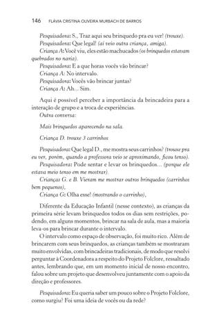 146

FLÁVIA CRISTINA OLIVEIRA MURBACH DE BARROS

Pesquisadora: S., Traz aqui seu brinquedo pra eu ver! (trouxe).
Pesquisadora: Que legal! (aí veio outra criança, amiga).
Criança A: Você viu, eles estão machucados (os brinquedos estavam
quebrados no nariz).
Pesquisadora: E a que horas vocês vão brincar?
Criança A: No intervalo.
Pesquisadora: Vocês vão brincar juntas?
Criança A: Ah... Sim.
Aqui é possível perceber a importância da brincadeira para a
interação de grupo e a troca de experiências.
Outra conversa:
Mais brinquedos aparecendo na sala.
Criança D. trouxe 3 carrinhos
Pesquisadora: Que legal D., me mostra seus carrinhos? (trouxe pra
eu ver, porém, quando a professora veio se aproximando, ﬁcou tenso).
Pesquisadora: Pode sentar e levar os brinquedos... (porque ele
estava meio tenso em me mostrar).
Crianças G. e B. Vieram me mostrar outros brinquedos (carrinhos
bem pequenos),
Criança G: Olha esse! (mostrando o carrinho),
Diferente da Educação Infantil (nesse contexto), as crianças da
primeira série levam brinquedos todos os dias sem restrições, podendo, em alguns momentos, brincar na sala de aula, mas a maioria
leva-os para brincar durante o intervalo.
O intervalo como espaço de observação, foi muito rico. Além de
brincarem com seus brinquedos, as crianças também se mostraram
muito envolvidas, com brincadeiras tradicionais, de modo que resolvi
perguntar à Coordenadora a respeito do Projeto Folclore, ressaltado
antes, lembrando que, em um momento inicial de nosso encontro,
falou sobre um projeto que desenvolveu juntamente com o apoio da
direção e professores.
Pesquisadora: Eu queria saber um pouco sobre o Projeto Folclore,
como surgiu? Foi uma ideia de vocês ou da rede?

 