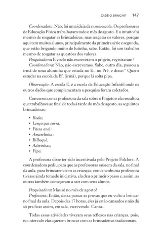 CADÊ O BRINCAR?

147

Coordenadora: Não, foi uma ideia da nossa escola. Os professores
de Educação Física trabalharam todo o mês de agosto. E o intuito foi
mesmo de resgatar as brincadeiras, mas resgatar os valores, porque
aqui tem muitos alunos, principalmente da primeira série e segunda,
que estão brigando muito de lutinha, sabe. Então, foi um trabalho
mesmo de resgatar as questões dos valores.
Pesquisadora: E vocês não escreveram o projeto, registraram?
Coordenadora: Não, não escrevemos. Sabe, outro dia, passou a
irmã de uma aluninha que estuda no E., no Pré, e disse:” Quero
estudar na escola da Ef. (irmã), porque lá solta pipa.
Observação: A escola E. é a escola de Educação Infantil onde os
outros dados que complementam a pesquisa foram coletados.
Conversei com a professora da sala sobre o Projeto e ela ressaltou
que trabalhava ao ﬁnal de toda à tarde do mês de agosto, as seguintes
brincadeiras:
•
•
•
•
•
•
•

Roda;
Lenço que corra;
Passa anel;
Amarelinha;
Bilboquê;
Adivinhas;
Pipa.

A professora disse ter sido incentivada pelo Projeto Folclore. A
coordenadora pediu para que as professoras saíssem da sala, no ﬁnal
da aula, para brincarem com as crianças; como nenhuma professora
tivesse ainda tomado iniciativa, ela deu o primeiro passo e, assim, as
outras também começaram a sair com seus alunos.
Pesquisadora: Mas só no mês de agosto?
Professora: Então, deixa passar as provas que eu volto a brincar
no ﬁnal da aula. Depois das 17 horas, eles já estão cansados e não dá
só pra ﬁcar assim, em sala, escrevendo. Cansa...
Todas essas atividades tiveram seus reﬂexos nas crianças, pois,
no intervalo elas querem brincar com as brincadeiras tradicionais.

 