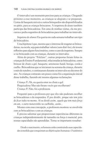 148

FLÁVIA CRISTINA OLIVEIRA MURBACH DE BARROS

O intervalo é um momento precioso para as crianças. Chegando
próximo a esse momento, as crianças se alegram e se preparam.
Cestas de basquete móveis e outros brinquedos são disponibilizados
no pátio, para as crianças brincarem. A inspetora de aluno também
participa das brincadeiras. Em uma de minhas visitas, ela me procurou e pediu sugestões de brincadeiras para trabalhar no intervalo.
Inspetora de alunos: Eu queria em cada semana trabalhar um tipo
de brincadeira.
Uma hipótese é que, mesmo que o interesse de resgatar as brincadeiras, na escola, seja para trabalhar valores (sem dizê-los), ele trouxe
reﬂexões para alguns funcionários, como o caso da inspetora. Sempre
a via brincando com as crianças, durante os intervalos.
Além do projeto “Folclore”, outras propostas foram feitas às
crianças do Ensino Fundamental, relacionadas às brincadeiras, como
brincar de chute a gol, basquete, arremesso hand, bexiga, corda e
coelho. Brincadeiras que se iniciaram na semana da criança, durante
o mês de outubro, e continuaram durante os intervalos no decorrer do
ano. As crianças contaram um pouco como foi a organização inicial
desse trabalho, fazendo até mesmo algumas reclamações.
Criança F: Ah, eu queria estar no chute a gol.
Pesquisadora: Mas não foram vocês que escolheram?
Criança F: Não, foi a professora.
Perguntei para a professora por que eles não puderam escolher
as brincadeiras e ela respondeu: É pra dividir, porque não tem jeito
de ﬁcar todos no mesmo. Aí eu dividi assim, aquele que tem mais força
em um, o outro menorzinho no coelhinho, assim...
Mesmo com essa concepção, a professora mostrou-se envolvida
com as brincadeiras e com as crianças.
É preciso salientar que proporcionar experiências diferentes às
crianças independentemente de tamanho ou força é essencial, pois
nossas capacidades são aprendidas. Torna-se importante ressaltar:
Desde o nascimento, os homens estão construindo suas capacidades à medida que conquistam as objetivações humanas. O autêntico

 