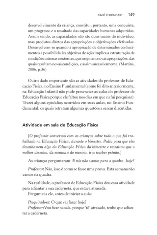 CADÊ O BRINCAR?

149

desenvolvimento da criança, constitui, portanto, uma conquista,
um progresso e o resultado das capacidades humanas adquiridas.
Assim sendo, as capacidades não são dons inatos do indivíduo,
mas produtos diretos das apropriações e objetivações efetivadas.
Desenvolvem-se quando a apropriação de determinados conhecimentos e possibilidades objetivas de ação implica a estruturação de
condições internas e externas, que originam novas apropriações, das
quais resultam novas condições, e assim sucessivamente. (Martins,
2006, p.36)

Outro dado importante são as atividades do professor de Educação Física, no Ensino Fundamental (como foi dito anteriormente,
na Educação Infantil não pude presenciar as aulas do professor de
Educação Física porque ele faltou nos dias em que eu fui pesquisar).
Trarei alguns episódios ocorridos em suas aulas, no Ensino Fundamental, os quais retratam algumas questões a serem discutidas.

Atividade em sala de Educação Física
[O professor conversou com as crianças sobre tudo o que foi trabalhado na Educação Física, durante o bimestre. Pediu para que eles
desenhassem algo da Educação Física do bimestre e ressaltou que o
melhor desenho, da menina e do menino, iria receber prêmio.]
As crianças perguntaram: E nós não vamos para a quadra, hoje?
Professor: Não, isso é como se fosse uma prova. Esta semana não
vamos na quadra.
Na realidade, o professor de Educação Física deu essa atividade
para adiantar a sua caderneta, que estava atrasada.
Perguntei a ele, antes de iniciar a aula:
Pesquisadora: O que vai fazer hoje?
Professor: Vou ﬁcar na sala, porque ‘tô’ atrasado, tenho que adiantar a caderneta.

 